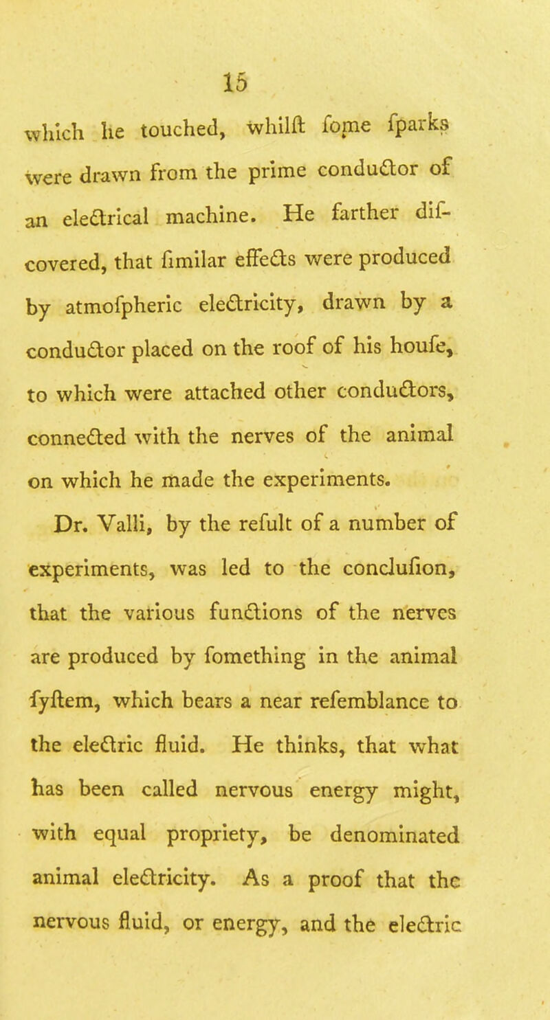 which he touched, whllft fome fparks were drawn from the prime condudor of an elearical machine. He farther dif- covered, that fimilar effeds were produced by atmofpheric eledricity, drawn by a conductor placed on the roof of his houfe, to which were attached other condudors, conneded with the nerves of the animal on which he made the experiments. Dr. Valli, by the refult of a number of experiments, was led to the conclufion, that the various fundions of the nerves are produced by fomething in the animal fyllem, which bears a near refemblance to the eledric fluid. He thinks, that what has been called nervous energy might, with equal propriety, be denominated animal eledricity. As a proof that the nervous fluid, or energy, and the eledric