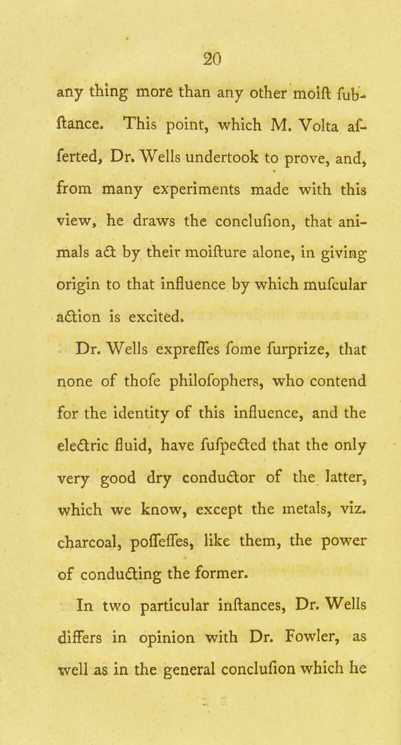 any thing more than any other molft fub- ftance. This point, which M. Volta af- ferted. Dr. Wells undertook to prove, and, from many experiments made with this view, he draws the conclufion, that ani- mals adl by their moifture alone, in giving origin to that influence by which mufcular adlion is excited. Dr. Wells exprefles fome furprize, that none of thofe philofophers, who contend for the identity of this influence, and the eledtric fluid, have fufpedted that the only very good dry condudor of the latter, which we know, except the metals, viz. charcoal, poffefles, like them, the power of conducting the former. In two particular infl:ances. Dr. Wells differs in opinion with Dr. Fowler, as well as in the general conclufion which he