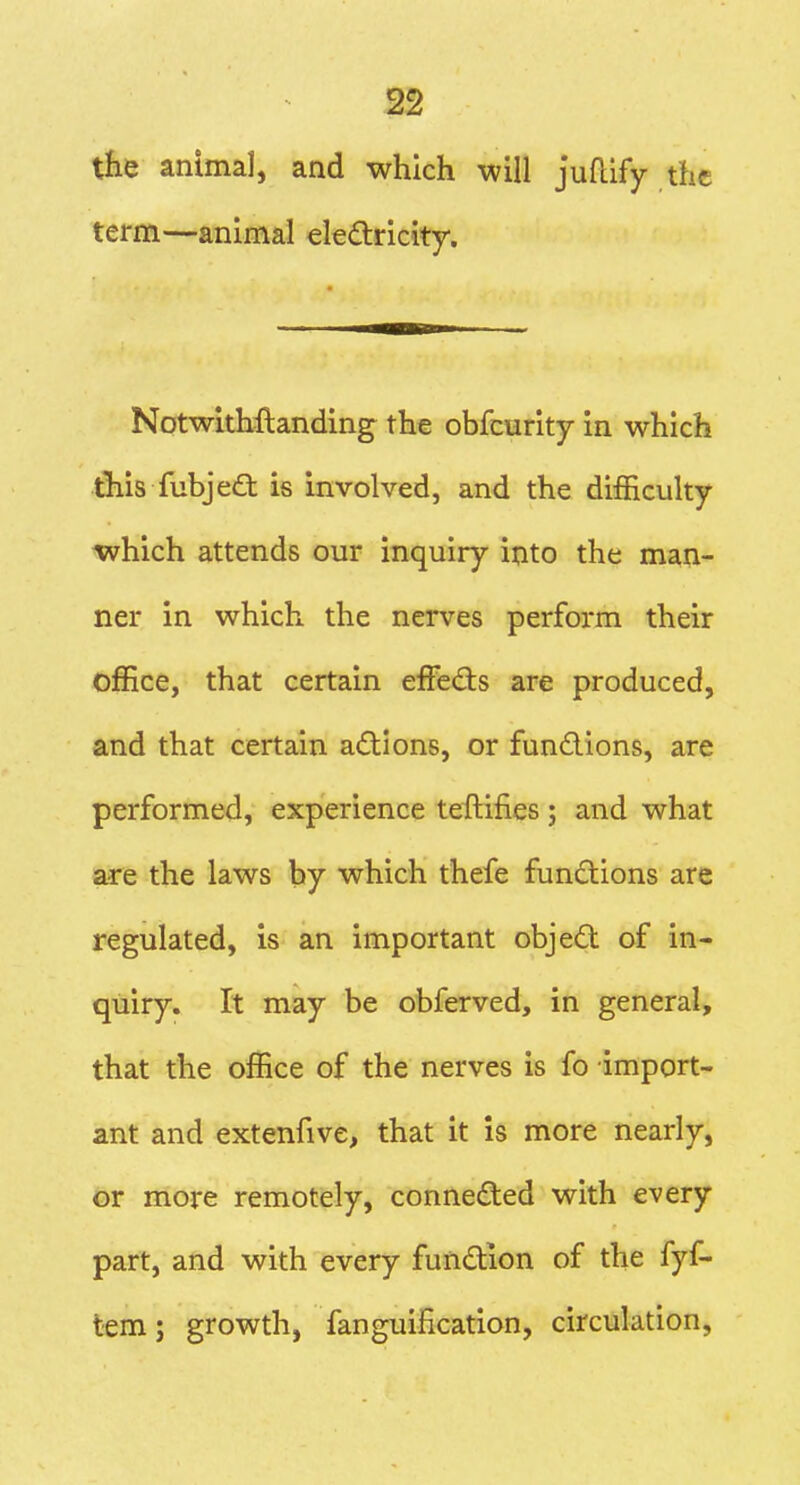 the animal, and which will juflify the term—animal electricity. Notwlthftanding the obfcurity in which this fubje£t is involved, and the difficulty -which attends our inquiry into the man- ner in which the nerves perform their office, that certain efFefts are produced, and that certain a<S:Ions, or fundions, are performed, experience teftifies; and what are the laws by which thefe functions arc regulated, is an important objed of in- quiry. It may be obferved, in general, that the office of the nerves is fo import- ant and extenfive, that it is more nearly, or more remotely, connected with every part, and with every fundion of the fyf- tem; growth, fanguification, circulation,