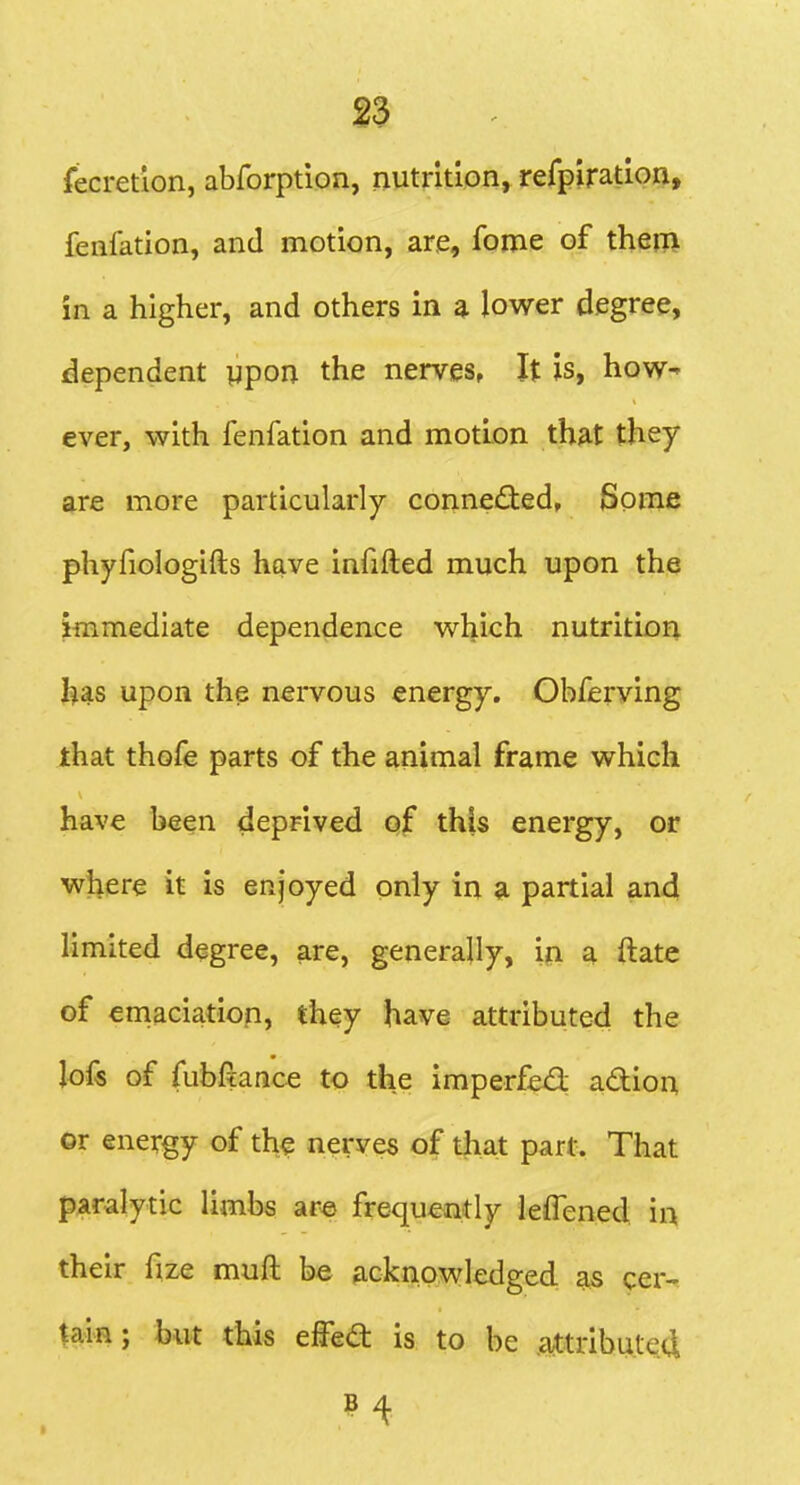 fecretion, abforption, nutrition, rerpiration, fenfation, and motion, are, fome of them in a higher, and others in a lower degree, dependent ypon the nerves, It is, how- ever, with fenfation and motion that they are more particularly connected, Some phyfiologifts have infifted much upon the immediate dependence which nutritior^ has upon the nervous energy. Obferving that thofe parts of the animal frame which have been deprived of this energy, or where it is enjoyed only in a partial an4 limited degree, are, generally, ipi a ftate of ernaciation, they have attributed the ]ok of fubfiance to the imperfexS: adion or energy of the nerves of tjiat part. That paralytic limbs ar« frequently leflened 'n\ their fize muft be acknowledged as cer-^ tain; hut this eWea is to be .a^tribute4