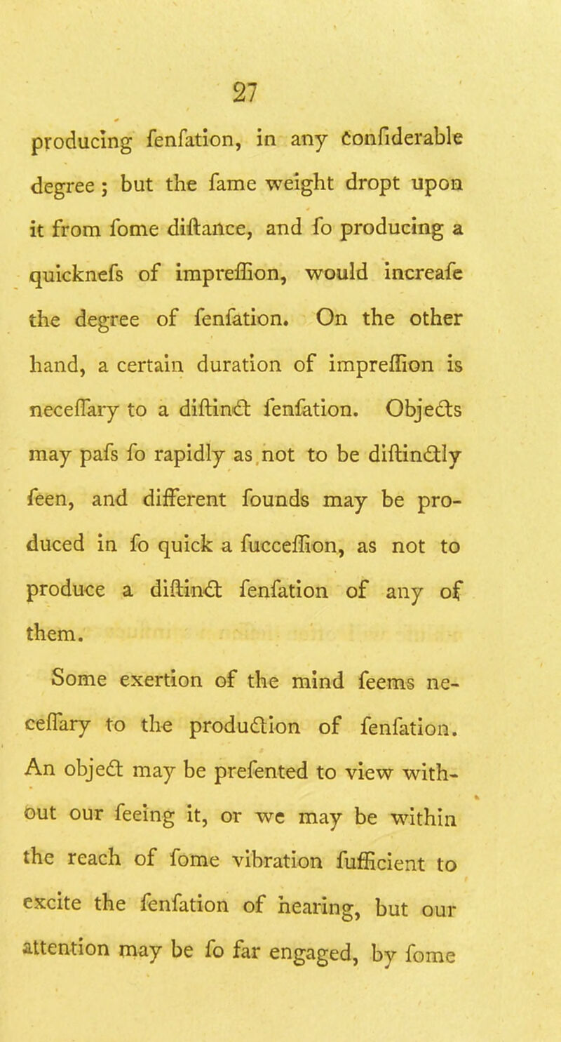 producing fenfation, in any Confiderable degree ; but the fame weight dropt upon it from fome diftance, and fo producing a quicknefs of impreffion, would increafc the degree of fenfation. On the other hand, a certain duration of impreffion is neceffary to a diftind: fenfation. Objedts may pafs fo rapidly as not to be diftindly feen, and different founds may be pro- duced in fo quick a fucceffion, as not to produce a diftin<^^; fenfation of any of them. Some exertion of the mind feems ne- ceffary to the produdtlon of fenfation. An objed may be prefented to view with- out our feeing it, or wc may be within the reach of fome vibration fufficient to excite the fenfation of hearing, but our attention may be fo far engaged, by fome