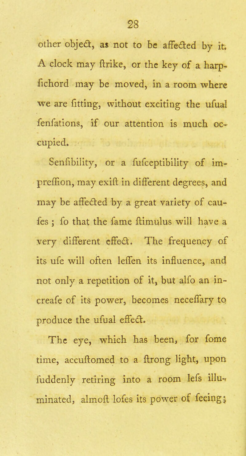 other objed, as not to be afFeded by it. A clock may ftrike, or the key of a harp- fichord may be moved, in a room where we are fitting, without exciting the ufual fenfations, if our attention is much oc- cupied. Senfibility, or a fufceptibility of im- preflion, may exift in different degrees, and may be affedted by a great variety of cau- fes ; fo that the fame ftimulus will have a very different effedt. The frequency of its ufe will often leffen its influence, and not only a repetition of it, but alfo an in- creafe of its power, becomes neceffary to produce the ufual effed. The eye, which has been, for fome time, accuflomed to a flrong light, upon fuddenly retiring into a room lefs illu^ minated, almofl lofes its power of feeing5