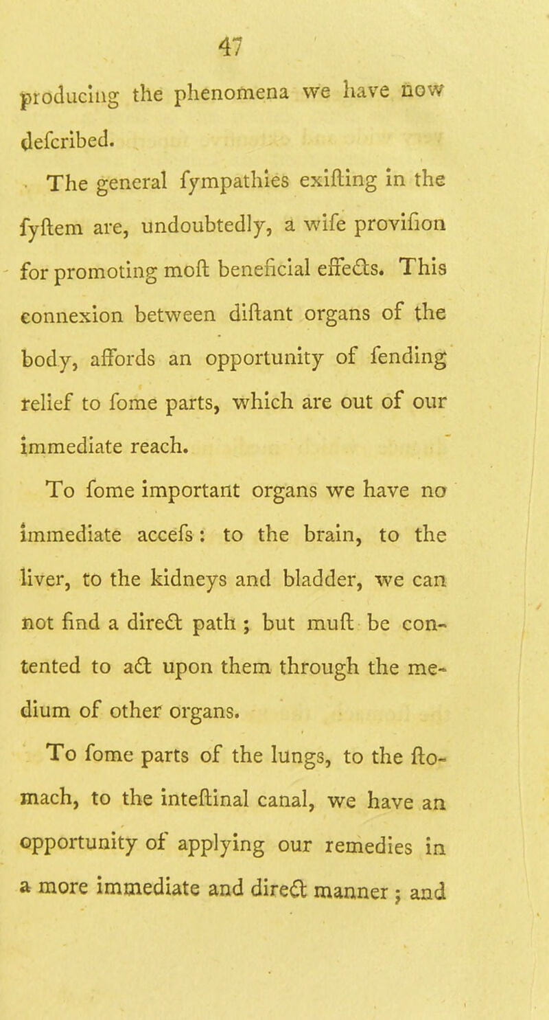 producing the phenomena we have now Uefcribed. The general fympathies exifting in the fyftem are, undoubtedly, a wife provifioii for promoting moft beneficial efFeds. This connexion between diftant organs of the body, affords an opportunity of fending telief to fome parts, which are out of our immediate reach. To fome important organs we have no immediate accefs: to the brain, to the liver, to the kidneys and bladder, we can not find a dired path ; but muft be con- tented to ad; upon them through the me- dium of other organs. To fome parts of the lungs, to the fto- mach, to the inteftinal canal, we have an opportunity of applying our remedies in a more immediate and dired manner j and