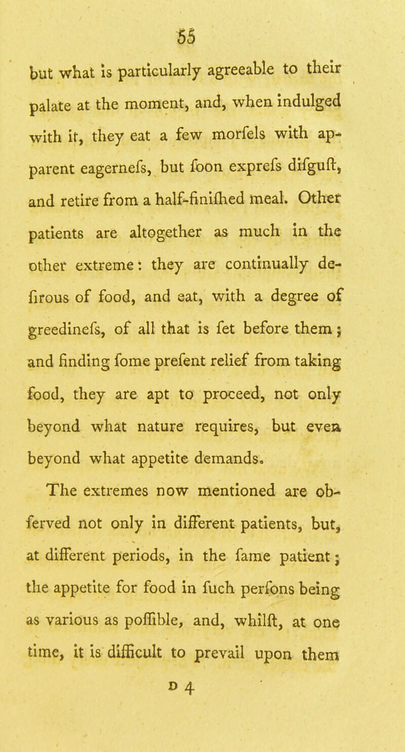 but what IS particularly agreeable to their palate at the moment, and, when indulged with ir, they eat a few morfels with ap- parent eagernefs, but foon exprefs difguftj and retire from a half-finifhed meal. Other patients are altogether as much in the other extreme: they are continually de- firous of food, and eat, with a degree of greedinefs, of all that is fet before them; and finding fome prefent relief from taking food, they are apt to proceed, not only beyond what nature requires, but evea beyond what appetite demands. The extremes now mentioned are ob- ferved not only in different patients, but, at different periods, in the fame patient; the appetite for food in fuch perfons being as various as poffible, and, whilft, at one time, it is difficult to prevail upon them