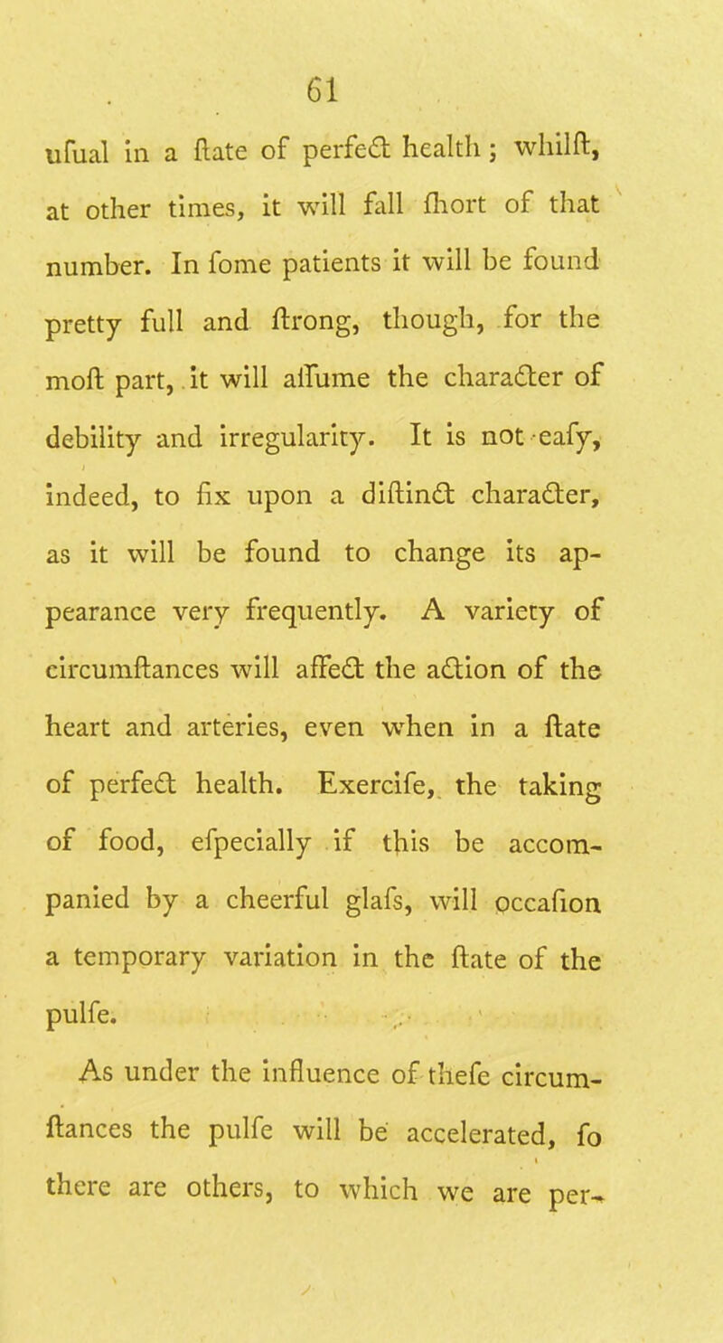 ufual in a (late of perfedl health; whilft, at other times, it will fall fhort of that number. In fome patients it will be found pretty full and ftrong, though, .for the moll part, it will alTume the charadter of debility and irregularity. It is not eafy, indeed, to fix upon a diftind: charadler, as it will be found to change its ap- pearance very frequently. A variety of circumftances will affect the a£tion of the heart and arteries, even when in a ftate of perfect health. Exercife, the taking of food, efpecially if this be accom- panied by a cheerful glafs, will pccafion a temporary variation in the ftate of the pulfe. As under the influence of thefe circum- ftances the pulfe will be accelerated, fo there are others, to which we are per^