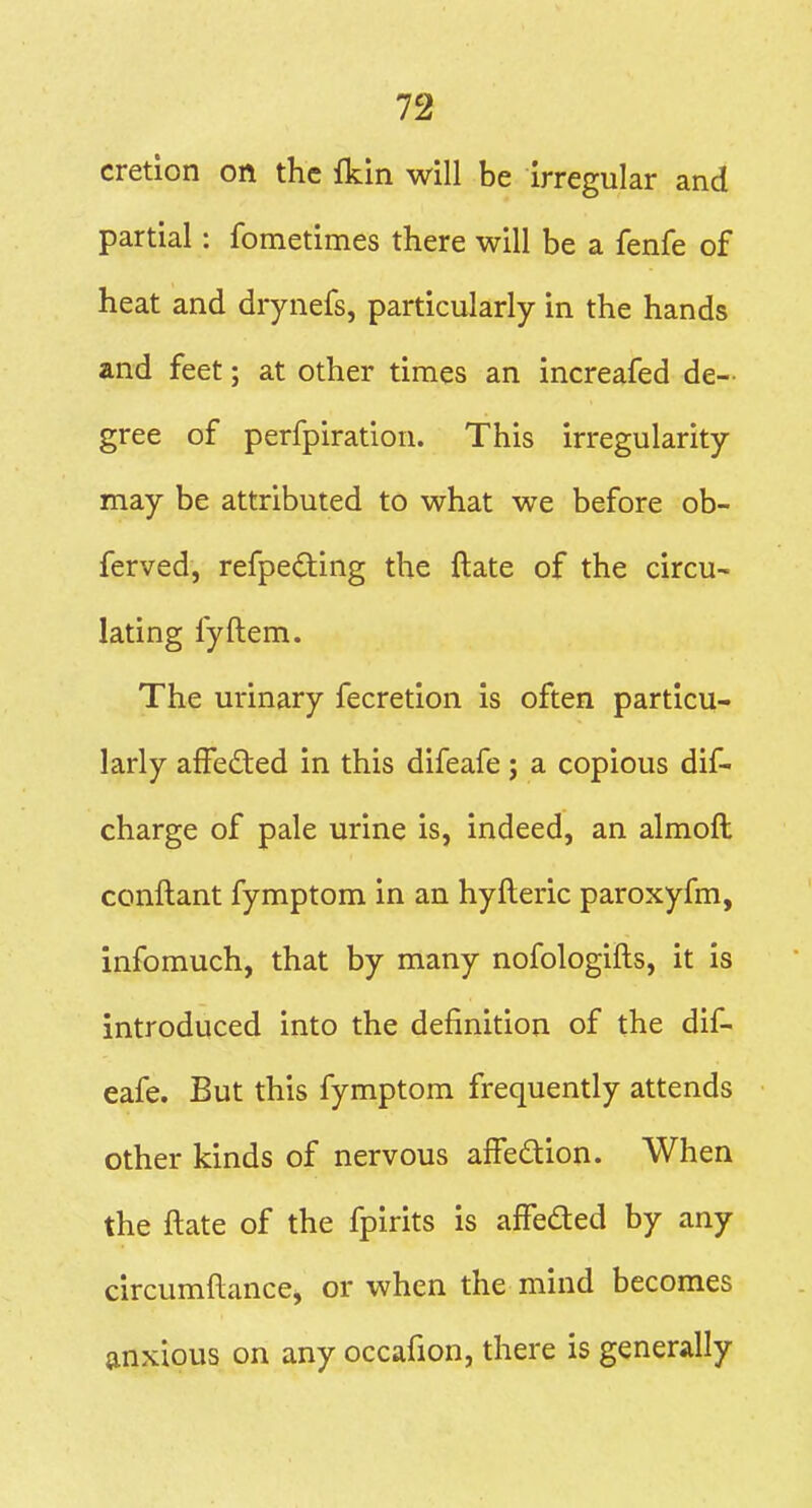 cretion on the fkin will be irregular and partial: fometimes there will be a fenfe of heat and drynefs, particularly in the hands and feet; at other times an increafed de- gree of perfpiration. This irregularity may be attributed to what we before ob- ferved, refpeding the ftate of the circu- lating fyftem. The urinary fecretion is often particu- larly affected in this difeafe; a copious dif- charge of pale urine is, indeed, an almoft conftant fymptom in an hyfteric paroxyfm, infomuch, that by many nofologifts, it is introduced into the definition of the dif- eafe. But this fymptom frequently attends other kinds of nervous affedion. When the ftate of the fpirits is affeded by any circumftance, or when the mind becomes anxious on any occafion, there is generally