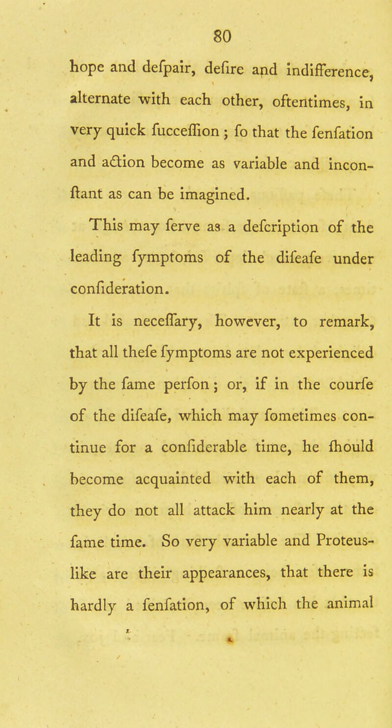 hope and defpair, defire apd indifference, alternate with each other, oftentimes, in very quick fucceffion ; fo that the fenfation and adion become as variable and incon- ftant as can be imagined. This may ferve as a defcription of the leading fymptoms of the difeafe under confideration. It is neceffary, however, to remark, that all thefe fymptoms are not experienced by the fame perfon; or, if in the courfe of the difeafe, which may fometimes con- tinue for a confiderable time, he fhould become acquainted with each of them, they do not all attack him nearly at the fame time. So very variable and Proteus- like are their appearances, that there is hardly a fenfation, of which the animal I.