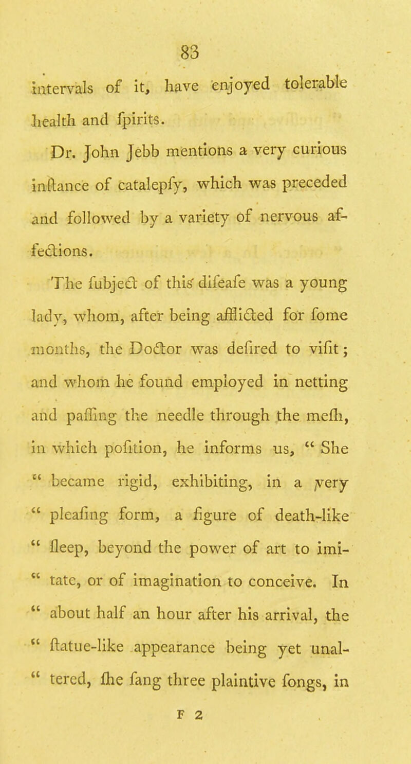 intervals of it, have enjoyed tolerable health and fpirits. Dr. John Jebb mentions a very curious inftance of catalepfy, which v^as preceded and followed by a variety of nervous af- fections. The lubjed of this difeafe was a young lady, whom, after being afflided for fome months, the Dodor was defired to vifit; and whom he found employed in netting and palling the needle through the mefh, in which pofition, he informs us,  She  became rigid, exhibiting, in a /very  pleafnig form, a figure of death-like  fleep, beyond the power of art to imi-  tate, or of imagination to conceive. In  about half an hour after his arrival, the  ftatue-like appearance being yet unal-  tered, flie fang three plaintive fongs, in F 2