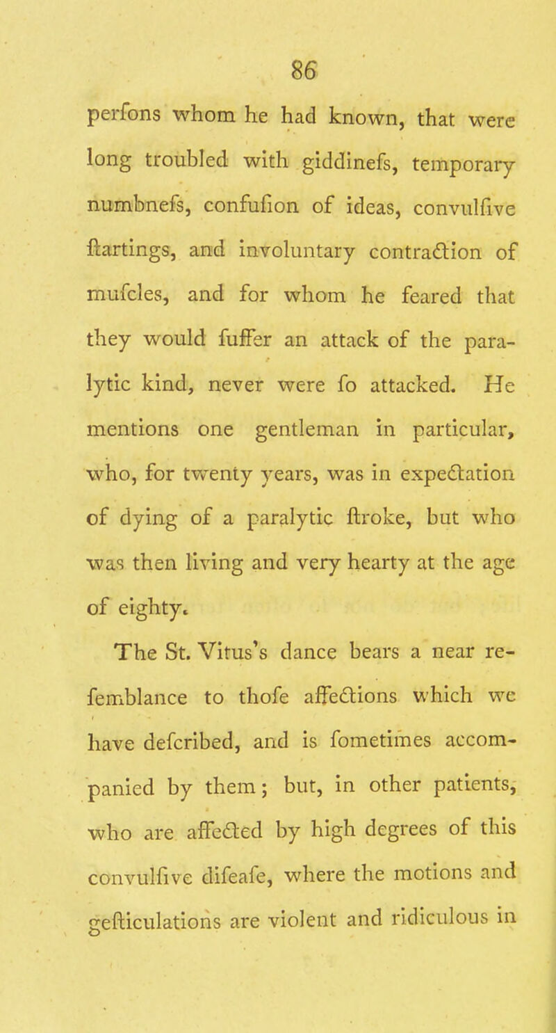 perfons whom he had known, that were long troubled with giddinefs, temporary numbnefs, confufion of ideas, conviilfive ftartings, and involuntary contradion of mufcles, and for whom he feared that they would fufFer an attack of the para- lytic kind, never were fo attacked. He mentions one gentleman in particular, who, for tvfenty years, was in expectation of dying of a paralytic ftroke, but who was then living and very hearty at the age of eighty. The St. Vitus's dance bears a near re- femblance to thofe affeCtions which we have defcribed, and is fometimes accom- panied by them; but, in other patients, who are affeded by high degrees of this convulfive difeafe, where the motions and gefticulations are violent and ridiculous in