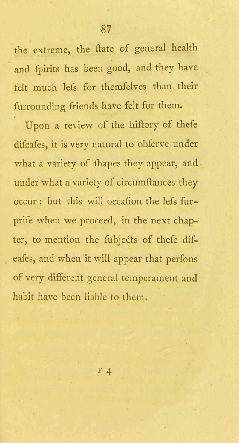 the extreme, the ftate of general health and fpirits has been good, and they have felt much lefs for themfelves than then* furrounding friends have felt for them. Upon a review of the hiftory of thefe difeafes, it is very natural to obferve under what a variety of fhapes they appear, and under what a variety of circumftances they occur: but this will occafion the lefs fur- prife when we proceed, in the next chap- ter, to mention the fubjedls of thefe dif- eafes, and when it will appear that perfons of very different general temperament and habit have been liable to them.