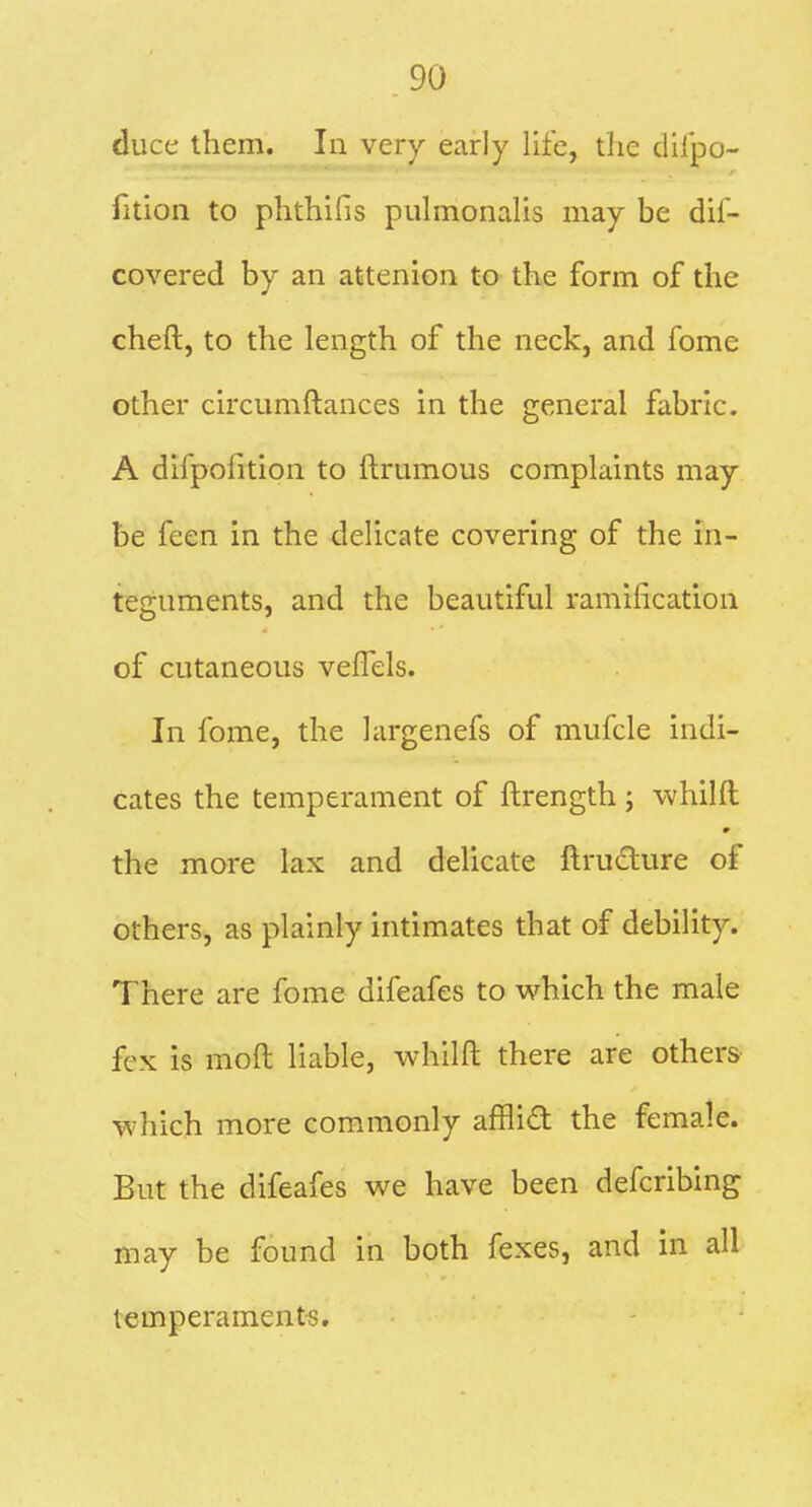 duce them. In very early life, the difpo- fition to phthifis piilmonalis may be dil- covered by an attenion to the form of the cheft, to the length of the neck, and fome other circumftances in the general fabric. A difpofition to ftrumous complaints may be feen in the delicate covering of the in- teguments, and the beautiful ramification of cutaneous veffels. In fome, the hirgenefs of mufcle indi- cates the temperament of ftrength ; whilft the more lax and delicate ftrudlure of others, as plainly intimates that of debility. There are fome difeafes to which the male fex is moft liable, whilft there are others- which more commonly afflifl; the female. But the difeafes we have been defcribing may be found in both fexes, and in all temperaments.