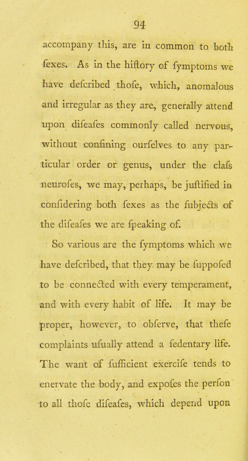 accompany this, are ia common to botli fexes. As in the hiftory of fymptoms we have defcribed thofe, which, anomalous and irregular as they are, generally attend upon difeafes commonly called nervous, •without confining ourfelves to any par- ticular order or genus, under the clafs neurofes, we may, perhaps, be juftified in confidering both fexes as the fubjeds of the difeafes we are fpeaking of. So various are the fymptoms which we have defcribed, that they may be fuppofed to be connected with every temperament, and with every habit of life. It may be proper, however, to obferve, that thefe complaints ufually attend a fedentary life. The want of fufficient exercife tends to enervate the body, and expofes the perfon to all thofe difeafes, which depend upon