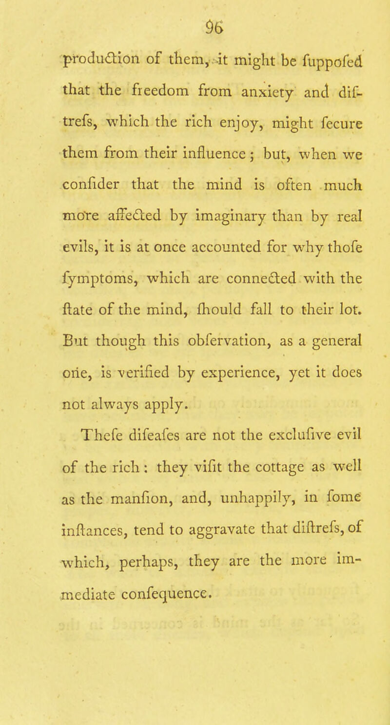 pfoduaion of them, it might be fuppofed that the fieedom from anxiety and dif- trefs, which the rich enjoy, might fecure them from their influence ; but, when we confider that the mind is often much more affedied by imaginary than by real evils, it is at once accounted for why thofe fymptoms, which are connected with the ftate of the mind, fhould fall to their lot. But though this obfervation, as a general one, is verified by experience, yet it does not always apply. Thefe difeafes are not the exclufive evil of the rich : they vifit the cottage as well as the manfion, and, unhappily, in fome inftances, tend to aggravate that diftrefs, of which, perhaps, they are the more im- jnediate confequence.