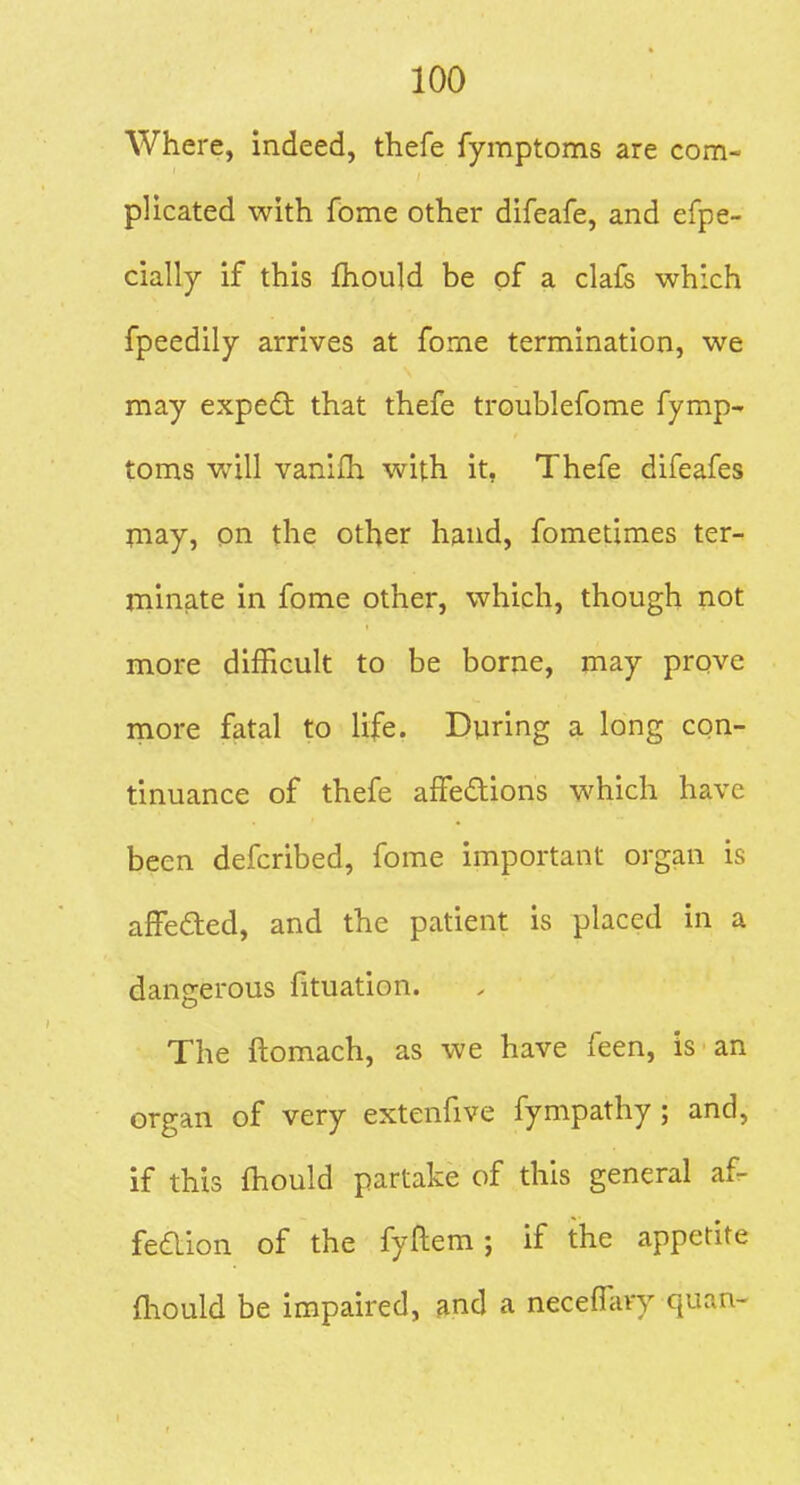 Where, indeed, thefe fymptoms are com- plicated with fome other difeafe, and efpe- cially if this fhould be of a clafs which fpeedily arrives at fome termination, we may expe6t that thefe troublefome fymp- toms will vanifh with it, Thefe difeafes rnay, on the other hand, fometimes ter- niinate in fome other, which, though not more difficult to be borne, may prove more fatal to life. During a long con- tinuance of thefe affedions which have been defcribed, fome important organ is affeded, and the patient is placed in a dangerous fituation. The ftomach, as we have feen, is an organ of very extenfive fympathy ; and, if this fhould partake of this general af- fedion of the fyftem ; if the appetite fhould be impaired, and a neceffary quan-