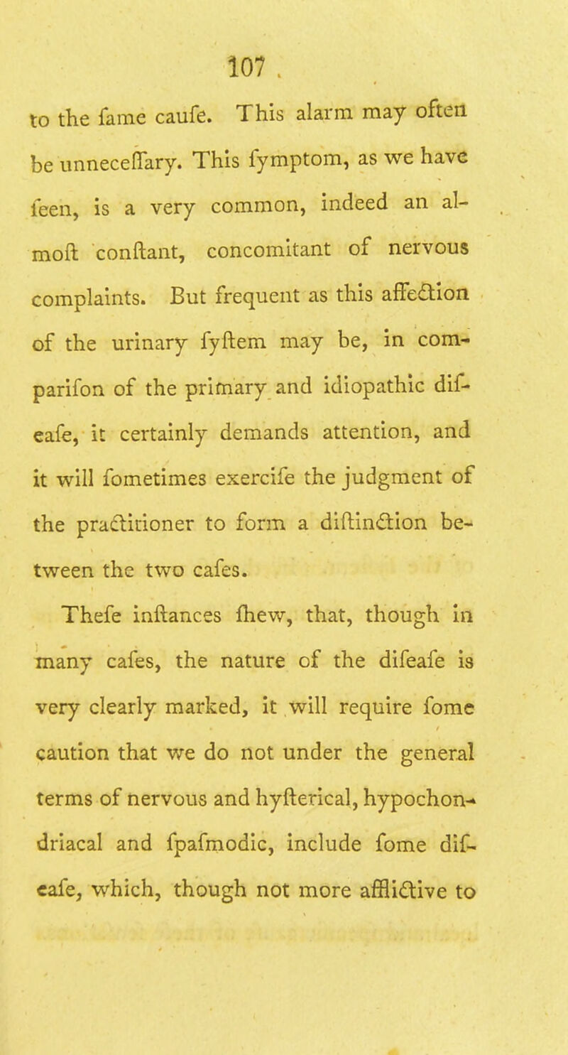 to the fame caufe. This alarm may often be imneceflary. This fymptom, as we have leen, is a very common, indeed an al- moft conftant, concomitant of nervous complaints. But frequent as this affedion of the urinary fyftem may be, in com- parifon of the primary and idiopathic dif- cafe, it certainly demands attention, and it will fometimes exercife the judgment of the practitioner to form a diftindion be- tween the two cafes. Thefe inftances fhew, that, though in many cafes, the nature of the difeafe is very clearly marked, it will require fome caution that v^re do not under the general terms of nervous and hyfterical, hypochon-* driacal and fpafmodic, include fome dif- eafe, which, though not more afHidtive to