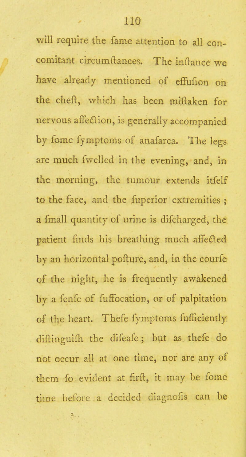 will require the fame attention to all con- comitant circumftances. The inftance we have already mentioned of effufion on the cheft, which has been miftaken for nervous affedion, is generally accompanied by fome fymptoms of anafarca. The legs are much fwelled in the evening, and, in the morning, the tumour extends itfelf to the face, and the fuperior extremities ; a fmall quantity of urine is difcharged, the patient finds his breathing much afiefted by an horizontal pofture, and, in the courfe of the night, he is frequently awakened by a fenfe of fufFocation, or of palpitation of the heart. Thefe fymptoms fufficiently diftinguilli the difeafe; but as. thefe do not occur all at one time, nor are any of them fo evident at firft, it may be fome time before a decided diagnofis can be