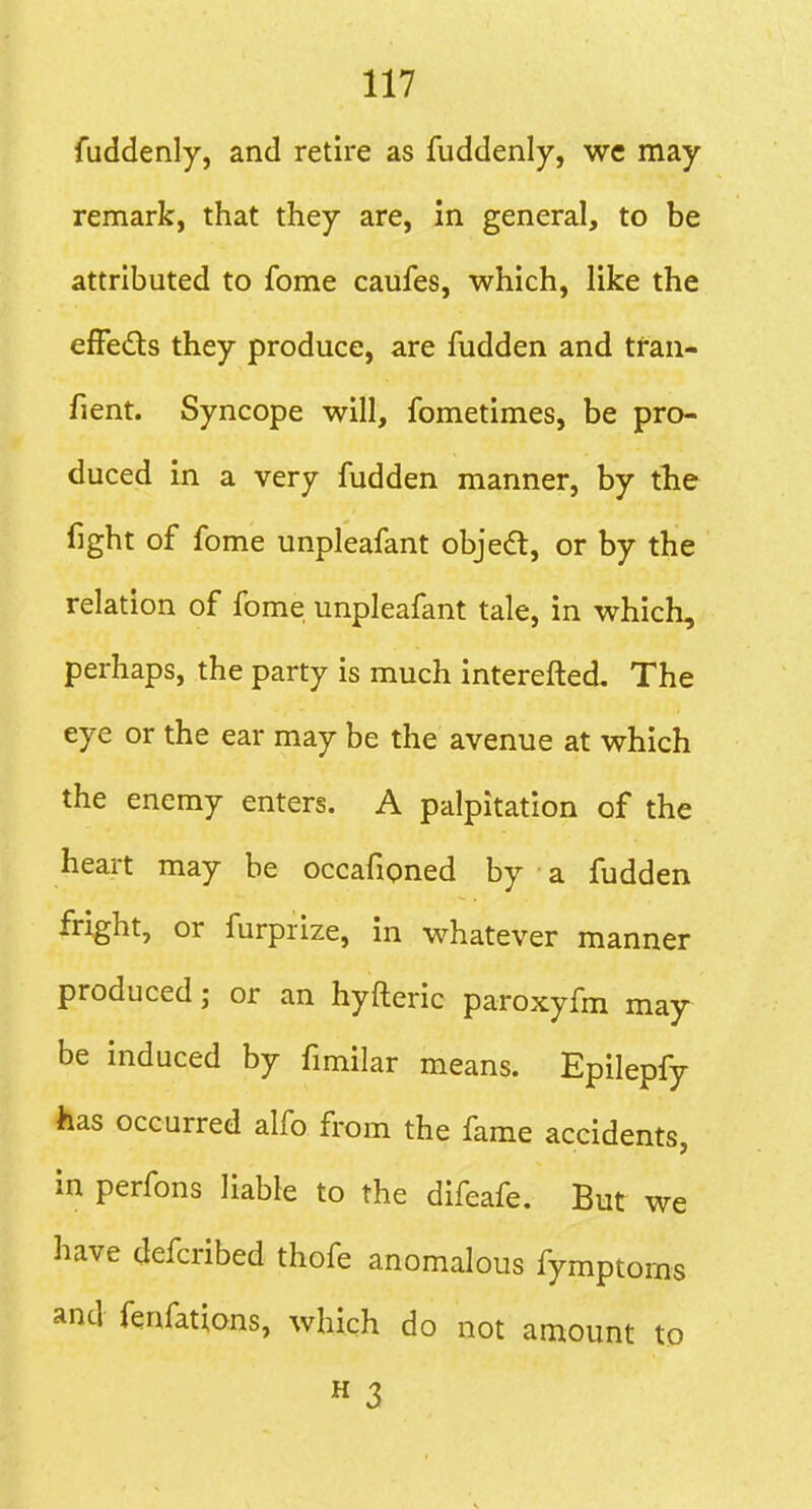 fuddenly, and retire as fuddenly, we may remark, that they are, in general, to be attributed to fome caufes, which, like the efFeds they produce, are fudden and tran- fient. Syncope will, fometimes, be pro- duced in a very fudden manner, by tlie fight of fome unpleafant objed, or by the relation of fome unpleafant tale, in which, perhaps, the party is much interefted. The eye or the ear may be the avenue at which the enemy enters. A palpitation of the heart may be occafioned by a fudden fright, or furprize, in whatever manner produced; or an hyfteric paroxyfm may be induced by fimilar means. Epilepfy has occurred alfo from the fame accidents, in perfons liable to the difeafe. But we have defcribed thofe anomalous fymptoms and fenfations, which do not amount to « 3