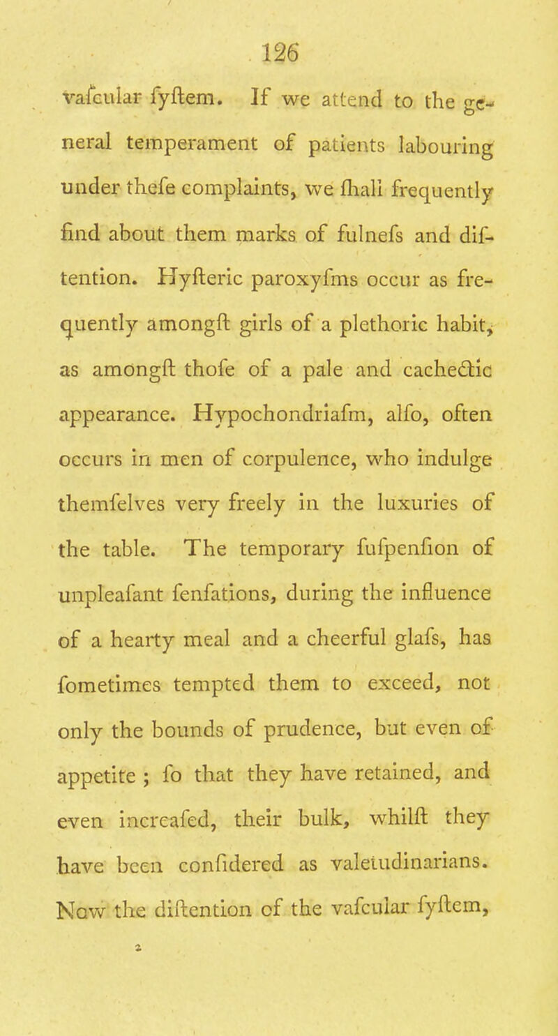 VafGular fyftem. If we attend to the ge- neral temperament of patients labouring under thefe complaints, we ftiali frequently find about them marks of fulnefs and dif- tention. Hyfteric paroxyfms occur as fre- quently amongft girls of a plethoric habit^ as amongft thofe of a pale and cachedid appearance. Hypochondriafm, alfo, often occurs in men of corpulence, who indulge themfelves very freely in the luxuries of the table. The temporary fufpenfion of unpleafant fenfations, during the influence of a hearty meal and a cheerful glafs, has fometimes tempted them to exceed, not only the bounds of prudence, but even oJf appetite ; fo that they have retained, and even increafed, their bulk, whilft they have been confidered as valetudinarians. Now the diftention of the vafcular fyftem,