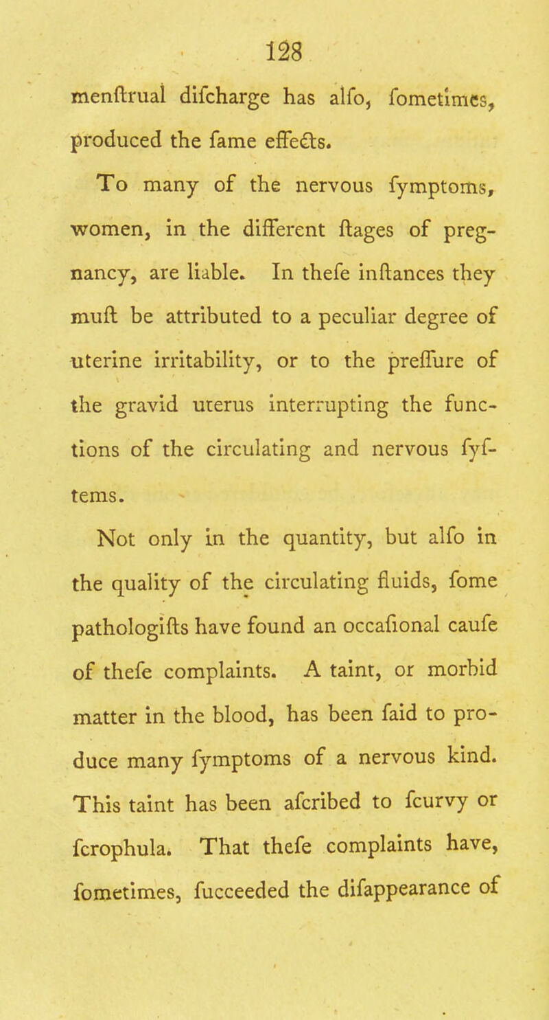 m menftruai difcharge has alfo, fomet'imes, produced the fame effedts. To many of the nervous fymptoms, women, in the different ftages of preg- nancy, are liable* In thefe inftances they muft be attributed to a peculiar degree of uterine irritability, or to the prelTure of the gravid uterus interrupting the func- tions of the circulating and nervous fyf- tems. Not only In the quantity, but alfo in the quality of the circulating fluids, fome pathologifts have found an occafional caufe of thefe complaints. A taint, or morbid matter in the blood, has been faid to pro- duce many fymptoms of a nervous kind. This taint has been afcribed to fcurvy or fcrophula. That thefe complaints have, fometimes, fucceeded the difappearance of