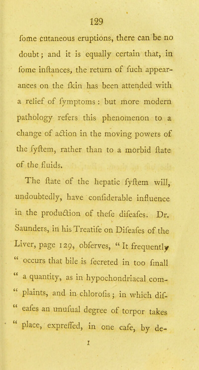 fome cutaneous eruptions, there can be no doubt; and it is equally certain that, in Ibnie inftances, the return of fuch appear- ances on the fkin has been attended with a relief of fymptoms : but more modern pathology refers this phenomenon to a change of adion in the moving powers of the fyftem, rather than to a morbid ftate of the fluids. The ftate of the hepatic fyftem will,- undoubtedly, have confiderable influence in the produdion of thefe difeafes. Dr. Saunders, in his Treatife on Difeafes of the Liver, page 129, obferves,  It frequently  occurs that bile is fecreted in too fmall  a quantity, as in hypochondriacal com-  plaints, and in chlorofis; in which dif-  eafes an unufual degree of torpor takes  place, exprefled, in one cafe, by de- 1