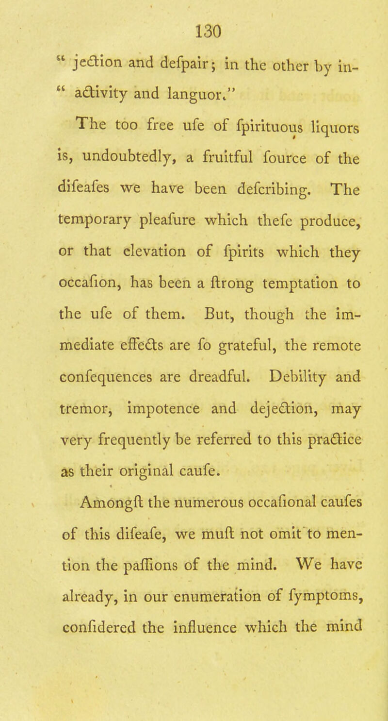  jeaion and defpair; in the other by in- *' adlivity and languor. The too free ufe of fpirituous liquors is, undoubtedly, a fruitful fource of the difeafes we have been defcribing. The temporary pleafure which thefe produce, or that elevation of fpirits which they occafion, has been a ftrong temptation to the ufe of them. But, though the im- mediate effects are fo grateful, the remote confequences are dreadful. Debility and tremor, impotence and dejed:ion, may very frequently be referred to this practice as their original caufe. Amongft the numerous occafional caufes of this difeafe, we muft not omit to men- tion the paffions of the mind. We have already, in our enumeration of fymptoms, confidered the influence which the mind