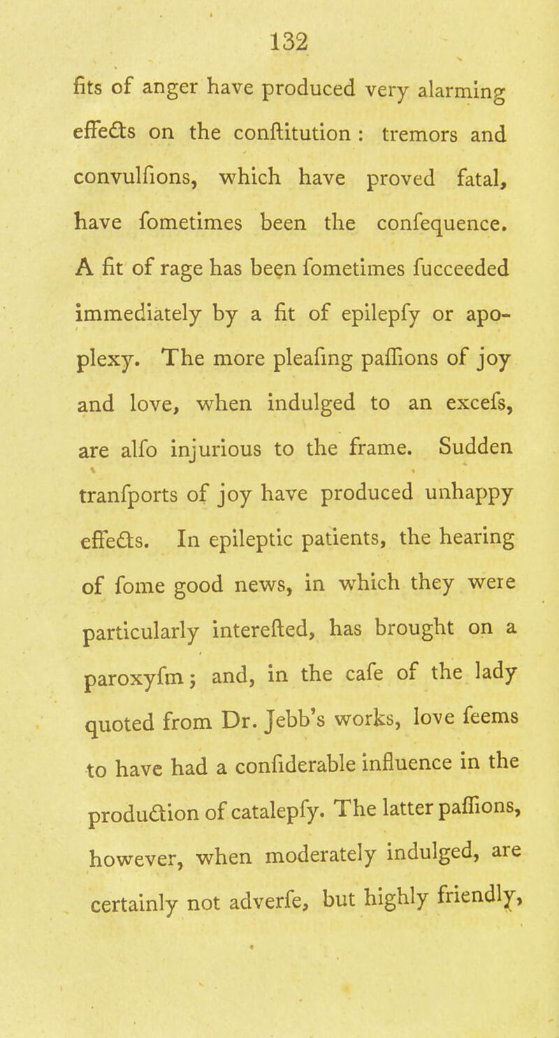 fits of anger have produced very alarming efFedts on the conftitution : tremors and convulfions, which have proved fatal, have fometimes been the confequence. A fit of rage has been fometimes fucceeded immediately by a fit of epilepfy or apo- plexy. The more pleafmg pallions of joy and love, when indulged to an excefs, are alfo injurious to the frame. Sudden tranfports of joy have produced unhappy efFedls. In epileptic patients, the hearing of fome good news, in which they were particularly interefted, has brought on a paroxyfmj and, in the cafe of the lady quoted from Dr. Jebb's works, love feems to have had a confiderable influence in the produdion of catalepfy. The latter paflions, however, when moderately indulged, are certainly not adverfe, but highly friendly.