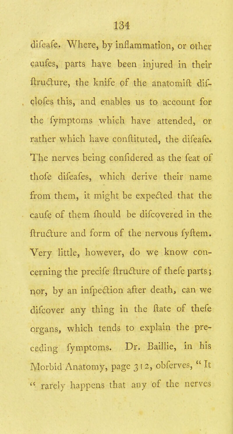 difeafe. Where, by inflammation, or otKer caufes, parts have been injured in their ftrudture, the knife of the anatomift dif- dofes this, and enables us to account for the fymptoms which have attended, or rather which have conftituted, the difeafe. The nerves being confidered as the feat of thofe difeafes, which derive their name from them, it might be expeded that the cauf^ of them fhould be difcovered in the ftrudture and form of the nervous fyftem. Very little, however, do we know con- cerning the precife ftrudlure of thefe parts; nor, by an infpedion after death, can we difcover any thing in the ftate of thefe organs, which tends to explain the pre- ceding fymptoms. Dr. Baillie, in his Morbid Anatomy, page 312, obferves,  It  rarely happens that any of the nerves