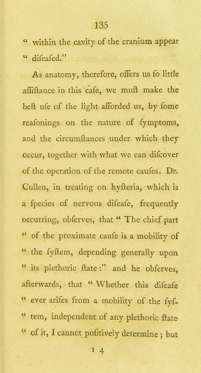  within the cavity of the cranium appear  difeafed. As anatomy, therefore, offers us fo little alTiftance in this cafe, we muft make the beft ufe of the light afforded us, by fome reafonings on the nature of fymptoms, and the circumflances under which they occur, together with what we can difcover of the operation of the remote caufes. Dr. Cullen, in treating on hyfleria, which is a fpecies of nervous difeafe, frequently occurring, obferves, that  The chief part *' of the proximate caufe is a mobility of *' the fyftem, depending generally upon  its plethoric itate: and he obferves, afterwards, that  Whether this difeafe ** ever arifes from a mobility of the fyf- ^' tem, independent of any plethoric ftate ^* of it, I cannot pofitively determine ; but