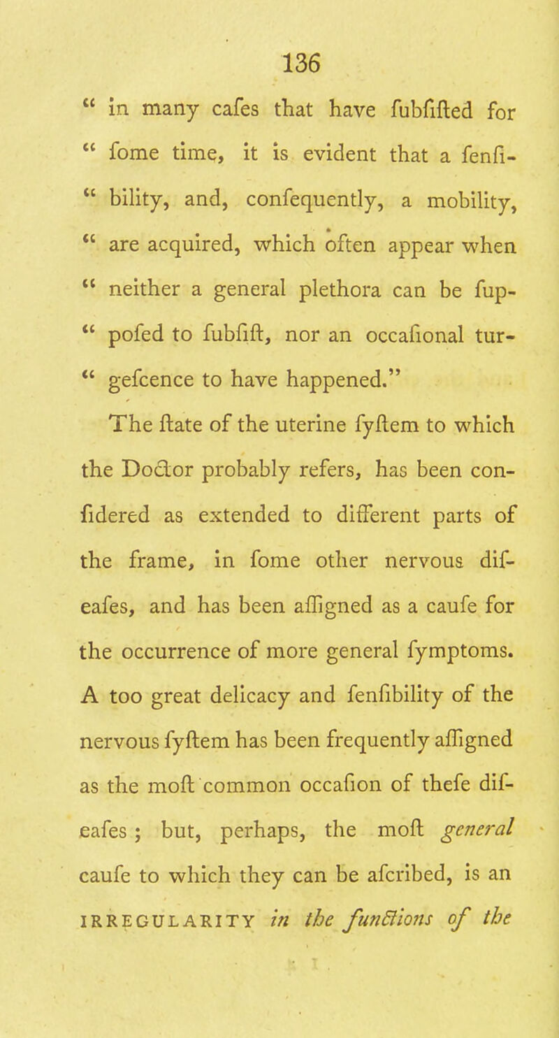  in many cafes that have fubfifted for  fome time, it is evident that a fenfi-  bility, and, confequently, a mobility, * *' are acquired, which often appear when  neither a general plethora can be fup-  pofed to fubfift, nor an occafional tur- *' gefcence to have happened. The ftate of the uterine fyflem to which the Doctor probably refers, has been con- fidered as extended to different parts of the frame, in fome other nervous dif- eafes, and has been alTigned as a caufe for the occurrence of more general fymptoms. A too great delicacy and fenfibility of the nervous fyftem has been frequently affigned as the moft common occafion of thefe dif- eafes ; but, perhaps, the moft general caufe to which they can be afcribed, is an IRREGULARITY in the fuTidiions of the