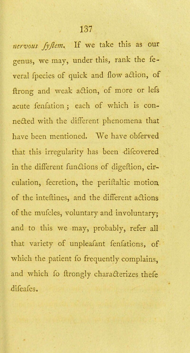 nervous fyjiem. If we take this as our genus, we may, under this, rank the fe- veral fpecies of quick and flow adion, of ftrong and weak action, of more or lefs acute fenfation ; each of which is con- neded with the different phenomena that have been mentioned. We have obferved that this irregularity has been difcovered in the different fundlions of digeftion, cir- culation, fecretion, the periftaltic motioa of the inteftines, and the different actions of the mufcles, voluntary and involuntary; and to this we may, probably, refer all that variety of unpleafant fenfations, of which the patient fo frequently complains, and which fo ftrongly charaderizes thefe difeafes.