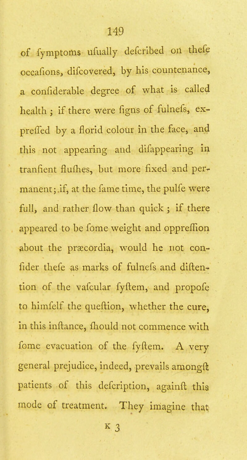 of fymptoms ufually defcrlbed oil thefe occafions, difcovered, by his countenance, a confiderable degree of what is called health I if there were figns of fulnefs, ex- prefled by a florid colour in the face, and this not appearing and difappearing in tranlient flufhes, but more fixed and per- manent ; .if, at the fame time, the pulfe were full, and rather flow than quick ; if there appeared to be fome weight and opprefllon about the prsecordia, would he not con- fider thefe as marks of fulnefs and diflieU' tion of the vafcular fyfl:em, and propofe to himfelf the queftion, whether the cure, in this infl:ance, fliould not commence with fome evacuation of the fyftem. A very general prejudice, indeed, prevails amongft patients of this defcription, againfl; this mode of treatment. They imagine that