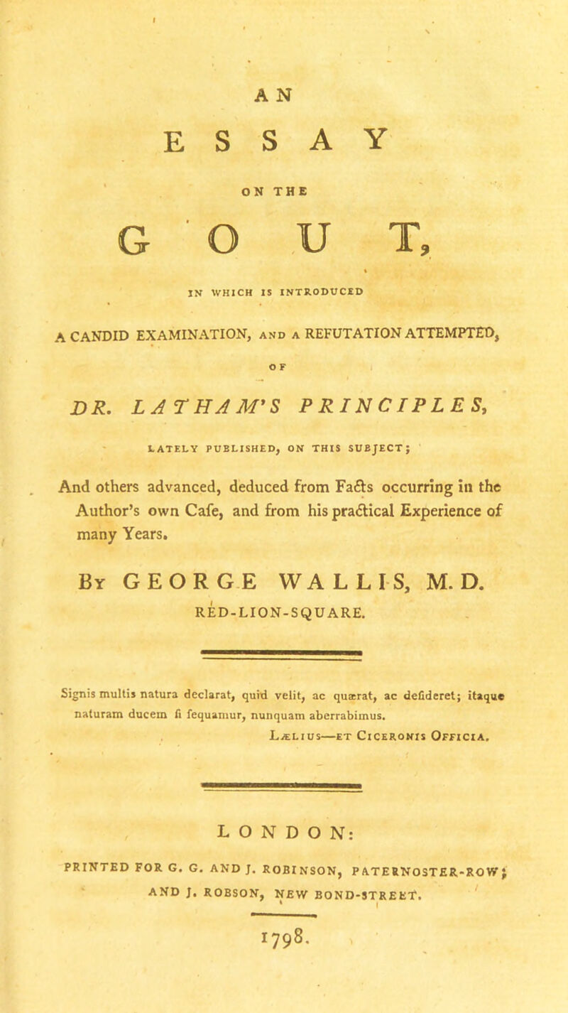 ESSAY ON THE G O U T, * IN WHICH IS INTRODUCED A CANDID EXAMINATION, and a REFUTATION ATTEMPTED, DR. LATHAM'S PRINCIPLES, LATELY PUBLISHED, ON THIS SUBJECT; And others advanced, deduced from Fafts occurring in the Author’s own Cafe, and from his pra<5tical Experience of many Years. By GEORGE WALLIS, M. D. RED-LION-SQUARE. Signis multis natura declarat, quid velit, ac quairat, ac defideret; itaque naturam ducern fi fequamur, nunquam aberrabimus. La:lius—et Ciceronis Officia. LONDON: PRINTED FOR G. G. AND J. ROBINSON, P ATERNOSTER-RO W ; AND J. ROBSON, NEW BOND-STREET. * I 1798.