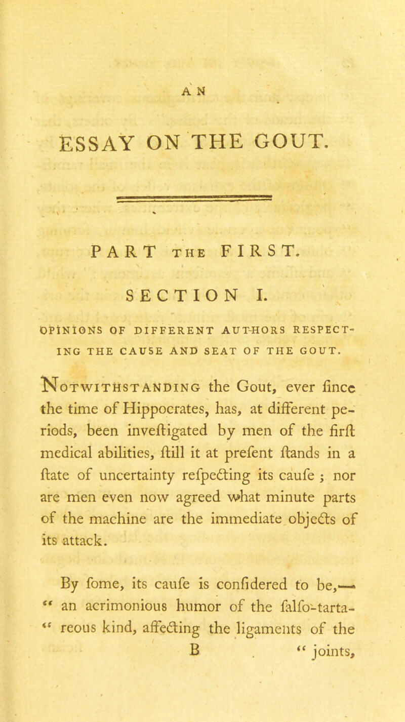 ESSAY ON THE GOUT. PART the FIRST. v i SECTION I. OPINIONS OF DIFFERENT AUT-HORS RESPECT- ING THE CAUSE AND SEAT OF THE GOUT. Notwithstanding the Gout, ever fincc the time of Hippocrates, has, at different pe- riods, been inveftigated by men of the firff medical abilities, Hill it at prefent Hands in a Hate of uncertainty refpedting its caufe ; nor are men even now agreed w»hat minute parts of the machine are the immediate objects of its attack. By fome, its caufe is confidered to be,— “ an acrimonious humor of the falfo-tarta- <f reous kind, affedting the ligaments of the B . “ joints.