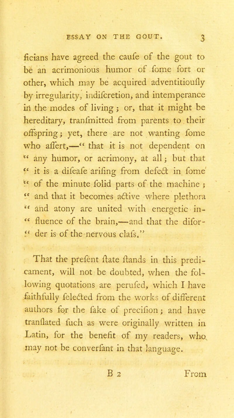 licians have agreed the caufe of the gout to be an acrimonious humor of fome fort 01- other, which may be acquired adventitioufly by irregularity, indifcretion, and intemperance in the modes of living; or, that it might be hereditary, transmitted from parents to their offspring; yet, there are not wanting fome who affert,—“ that it is not dependent on any humor, or acrimony, at all; but that “ it is a difeafe arifing from defedt in fome'  of the minute Solid parts of the machine ; “ and that it becomes adtive where plethora “ and atony are united with energetic in- “ fluence of the brain,—and that the difor- der is of the nervous claSs.” That the pfefent date dands in this predi- cament, will not be doubted, when the fol- lowing quotations are perufed, which I have faithfully feledted from the works of different authors for the fake of precifion; and have tranflated Such as were originally written in Latin, for the benefit of my readers, who, may not be converfant in that language. B 2 From