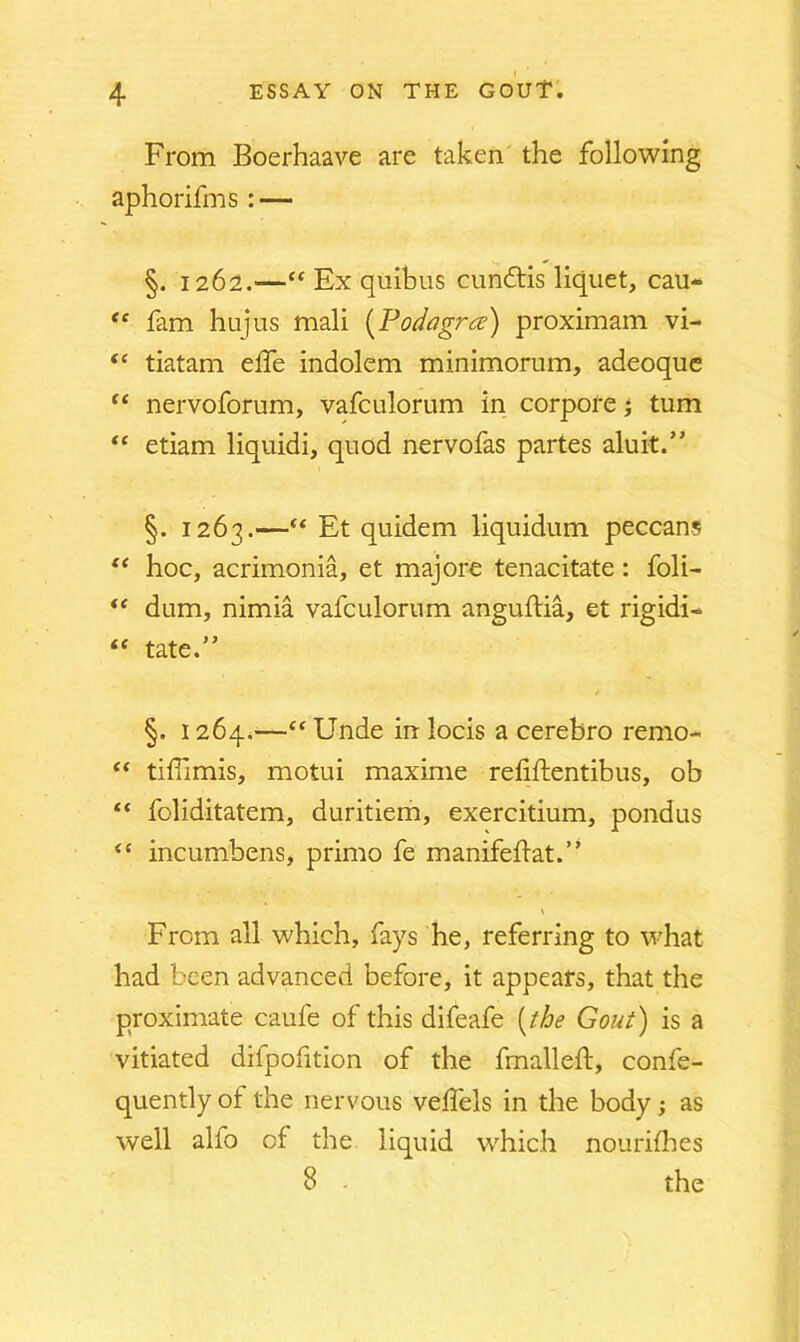 From Boerhaave are taken the following aphorifms: — §. 1262.—“ Ex quibus cundtis liquet, cau- “ lam hujus mali (Podagra) proximam vi- “ tiatam elfe indolem minimorum, adeoque “ nervoforum, vafculorum in corpore; turn “ etiam liquidi, quod nervofas partes aluit.” §. 1263.—“ Et quidem liquidum peccans “ hoc, acrimonia, et majore tenacitate : foli— “ dam, nimia vafculorum anguftia, et rigid!- “ tate.” §. 1264.—“ Unde in locis a cerebro remo- “ tifiimis, motui maxime refiftentibus, ob foliditatem, duritiem, exercitium, pondus <c incumbens, primo fe manifefiat.” \ From all which, fays he, referring to what had been advanced before, it appears, that the proximate caufe of this difeafe (the Gout) is a vitiated difpofition of the fmalleft, confe- quently of the nervous velfels in the body; as well alio of the liquid which nourifhes 8 the