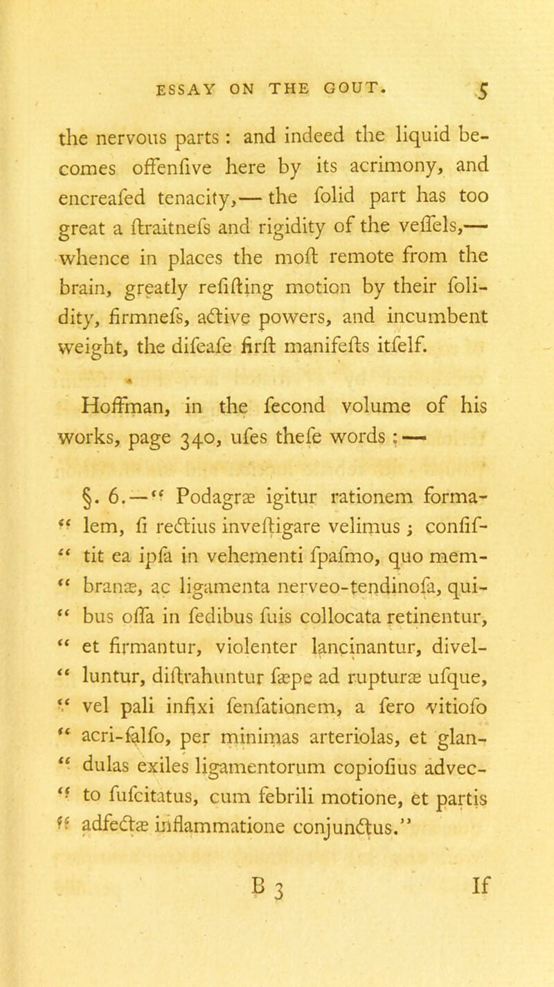 the nervous parts : and indeed the liquid be- comes offenlive here by its acrimony, and encreafed tenacity,— the folid part has too great a ftraitnefs and rigidity of the veffels,— whence in places the moft remote from the brain, greatly refilling motion by their foli- dity, hrmnefs, adtive powers, and incumbent weight, the difeafe firft manifefts itfelf. Hoffman, in the fecond volume of his works, page 340, ufes thefe words : — §. 6. —ft Podagrs igitur rationem forma- e< lem, fi redtius inveftigare velimus ; confif- “ tit ea ipfa in vehementi fpafmo, quo mem- “ brans, ac ligamenta nerveo-tendinofa, qui- “ bus offa in fedibus fuis collocata retinentur, “ et firmantur, violenter lancinantur, divel- “ luntur, diilrahuntur fspe ad rupturs ufque, “ vel pali infjxi fenfationem, a fero Yitiofo “ acri-falfo, per minimas arteriolas, et glan- “ dulas exiles ligamentorum copiofius advec- <f to fufcitatus, cum febrili motione, et partis ■ • adfedts Lnflammatione conjundtus.” b3 if