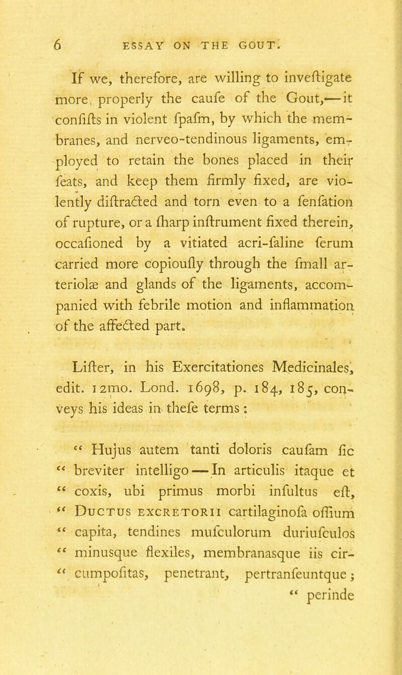 If we, therefore, are willing to inveftigate more properly the caufe of the Gout,— it confifts in violent fpafm, by which the mem- branes, and nerveo-tendinous ligaments, em- ployed to retain the bones placed in their feats, and keep them firmly fixed, are vio- lently diftradted and torn even to a fenfation of rupture, or a fliarp inftrument fixed therein, occafioned by a vitiated acri-faline ferum carried more copioufly through the fmall ar- teriols and glands of the ligaments, accom- panied with febrile motion and inflammation of the affedted part. Lifter, in his Exercitationes Medicinales, edit. i2mo. Lond. 1698, p. 184, 185, con- veys his ideas in thefe terms: “ Hujus autem tanti doloris caufam lie “ breviter intelligo — In articulis itaque et “ coxis, ubi primus morbi infultus eft, “ Ductus excretorii cartilaginofa oflium “ capita, tendines mufculorum duriufculos “ minusque flexiles, membranasque iis cir- “ cumpofitas, penetrant, pertranfeuntque; j (C