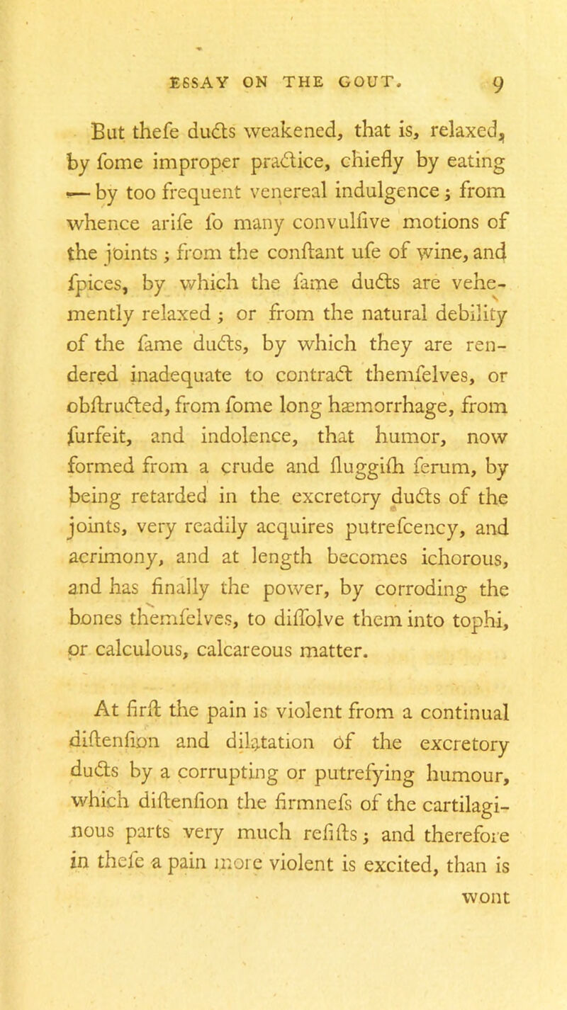 But thefe duds weakened, that is, relaxed, by Tome improper pradice, chiefly by eating -— by too frequent venereal indulgence; from whence arife fo many convullive motions of the joints; from the conflant ufe of wine, and fpices, by which the fame duds are vehe- mently relaxed ; or from the natural debility of the fame duds, by which they are ren- dered inadequate to contrad themfelves, or obftruded, from fome long haemorrhage, from furfeit, and indolence, that humor, now formed from a crude and fluggifli ferum, by being retarded in the excretory duds of the joints, very readily acquires putrefcency, and acrimony, and at length becomes ichorous, and has finally the power, by corroding the bones themfelves, to diflolve them into tophi, or calculous, calcareous matter. At firlt the pain is violent from a continual (diftenflon and dilatation of the excretory duds by a corrupting or putrefying humour, which diftenfion the firmnefs of the cartilagi- nous parts very much refills; and therefore in thefe a pain more violent is excited, than is wont