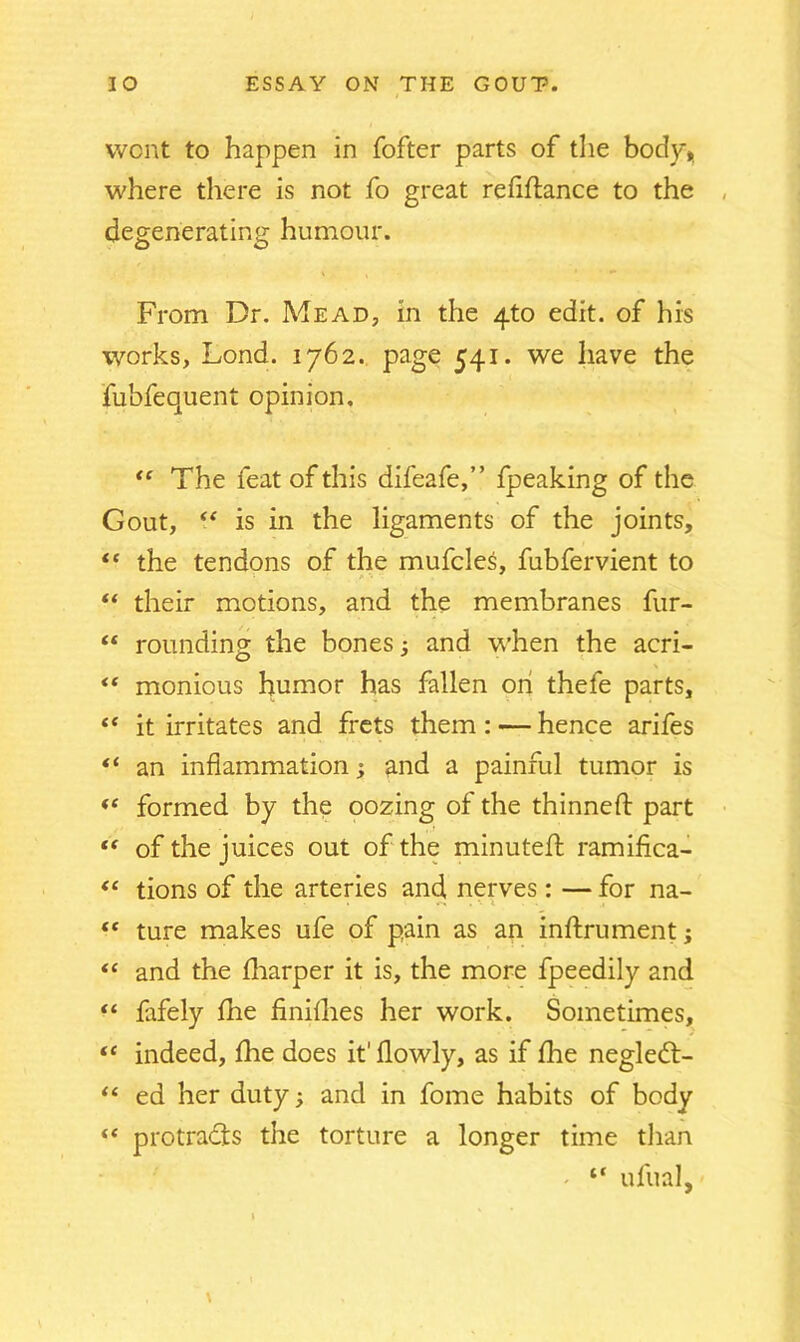 i went to happen in fofter parts of the body*, where there is not fo great refinance to the , degenerating humour. From Dr. Mead, in the 4to edit, of his works, Lond. 1762. page 541. we have the fubfequent opinion. “ The feat of this difeafe,” fpeaking of the Gout, “ is in the ligaments of the joints, “ the tendons of the mufcles, fubfervient to “ their motions, and the membranes fur- “ rounding the bones; and when the acri- “ monious humor has fallen on thefe parts, “ it irritates and frets them : — hence arifes “ an inflammation; and a painful tumor is *c formed by the oozing of the thinned: part “ of the juices out of the minuted: ramifica- “ tions of the arteries and nerves : — for na- “ ture makes ufe of pain as an inftrument; “ and the diarper it is, the more fpeedily and “ fafely fhe finilhes her work. Sometimes, tc indeed, fhe does it' flowly, as if fhe negledt- “ ed her duty; and in fome habits of body “ protradts the torture a longer time tlian - “ ufual,