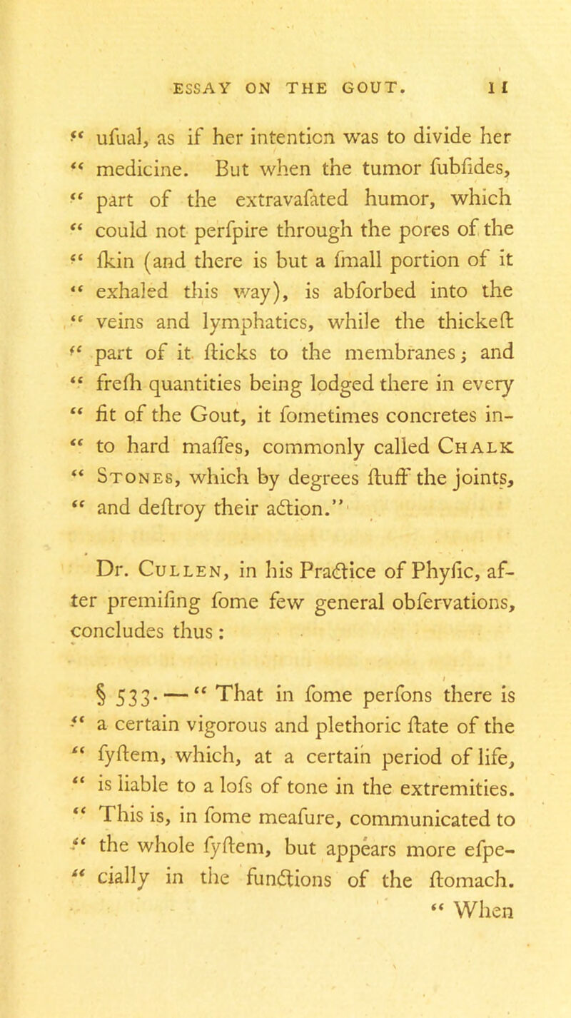 f* ufual, as if her intention was to divide her *( medicine. But when the tumor fubfides, “ part of the extravafated humor, which “ could not perfpire through the pores of the fkin (and there is but a (mail portion of it “ exhaled this way), is abforbed into the “ veins and lymphatics, while the thickefl ft part of it flicks to the membranes; and “ frefh quantities being lodged there in every “ fit of the Gout, it fometimes concretes in- “ to hard maffes, commonly called Chalk “ Stones, which by degrees fluff the joints, “ and deflroy their adtion.” Dr. Cullen, in his Practice of Phyfic, af- ter premifing fome few general obfervations, concludes thus: i § 533-— “ That in fome perfons there is ft a certain vigorous and plethoric flate of the tf fyflem, which, at a certain period of life, “ is liable to a lofs of tone in the extremities. “ This is, in fome meafure, communicated to “ the whole fyflem, but appears more efpe- “ cially in the functions of the ftomach. “ When