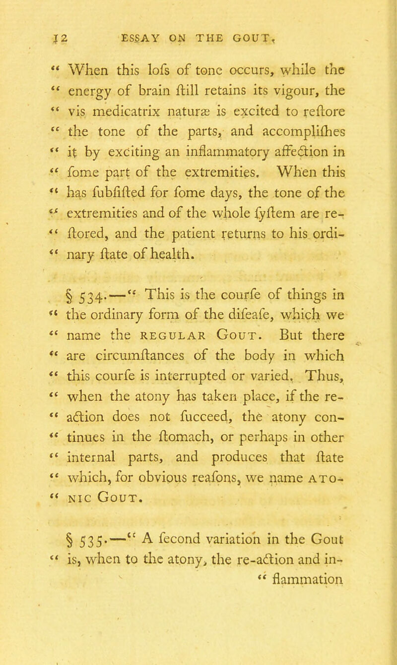 “ When this lofs of tone occurs, while the “ energy of brain hill retains its vigour, the “ vis medicatrix naturae is excited to rehore “ the tone of the parts, and accomplices “ it by exciting an inflammatory affedion in “ fome part of the extremities. When this “ has fubflhed for fome days, the tone of the (S extremities and of the whole fyhem are re- “ hored, and the patient returns to his ordi- <f nary hate of health. § 534-—<f This is the courfe of things in ** the ordinary form of the difeafe, which wre “ name the regular Gout. But there “ are circumhances of the body in which “ this courfe is interrupted or varied. Thus, “ when the atony has taken place, if the re- “ addon does not fucceed, the atony con- *e tinues in the homach, or perhaps in other “ internal parts, and produces that hate “ which, for obvious reafons, we name ato- “ nic Gout. § 535'—tc A Ihcond variation in the Gout “ is, when to the atony> the re-adion and in- “ flammation