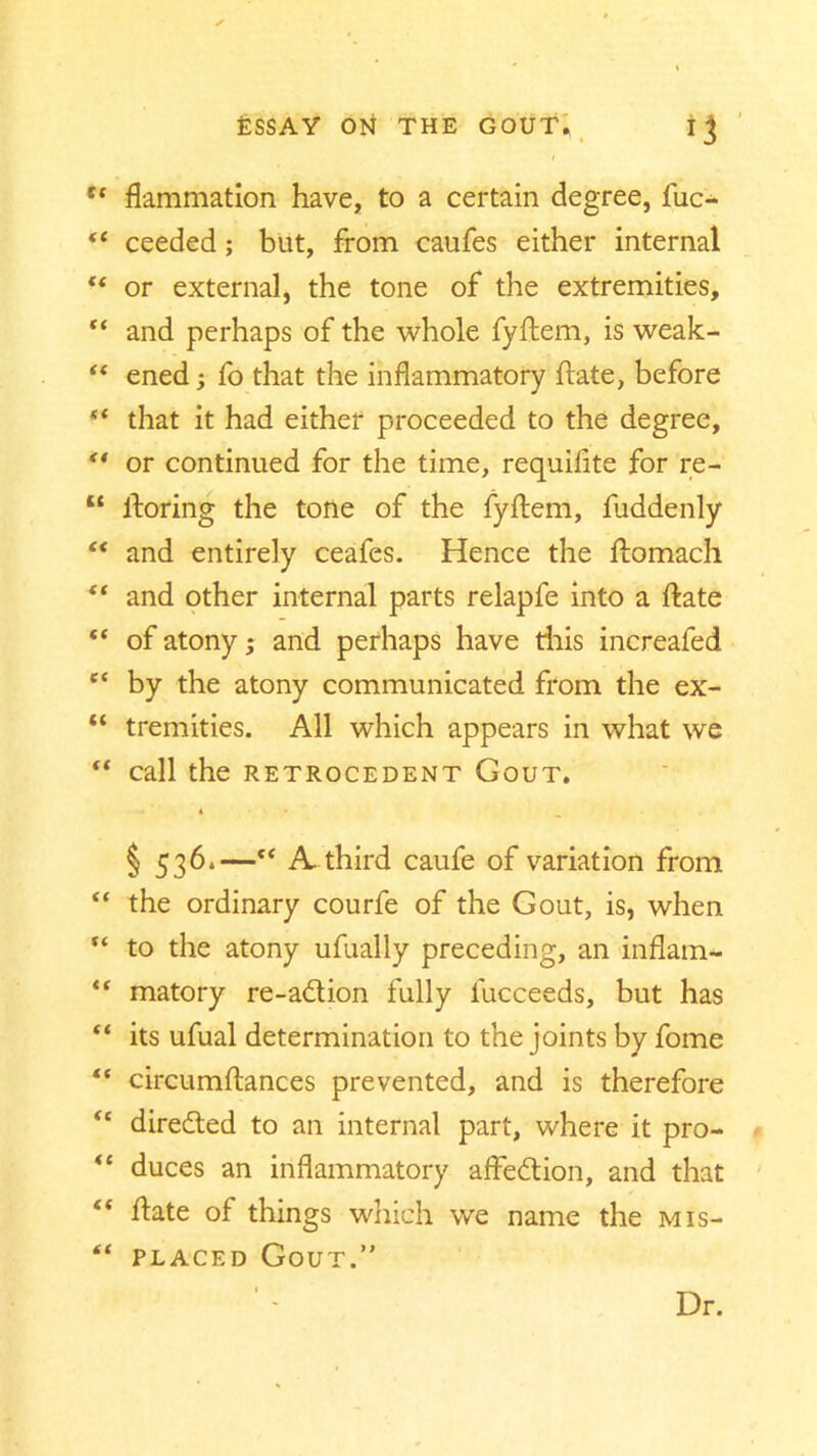 tf flammation have, to a certain degree, fuc- “ ceeded; but, from caufes either internal “ or external, the tone of the extremities,  and perhaps of the whole fyftem, is weak- “ ened; fo that the inflammatory ftate, before that it had either proceeded to the degree, ** or continued for the time, requilite for re- “ ftoring the tone of the fyftem, fuddenly “ and entirely ceafes. Hence the ftomach “ and other internal parts relapfe into a ftate “ of atony; and perhaps have this increafed c‘ by the atony communicated from the ex- “ tremities. All which appears in what we “ Call the RETROCEDENT GOUT. § 53d*—“ A. third caufe of variation from “ the ordinary courfe of the Gout, is, when “ to the atony ufually preceding, an inflam- matory re-a6tion fully fucceeds, but has “ its ufual determination to the joints by fome “ circumftances prevented, and is therefore <£ directed to an internal part, where it pro- duces an inflammatory aftedtion, and that £< ftate of things which we name the mis- “ placed Gout.” Dr.