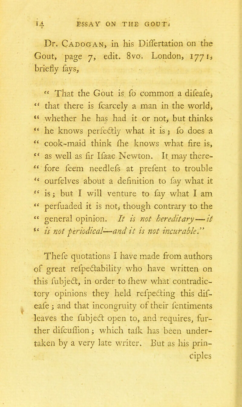 Dr. Cadogan, in his Diflertation on the Gout, page 7, edit. 8vo. London, 1771 ^ briefly fays, ,* t , “ That the Gout is fo common a difeafei te that there is fcarcely a man in the world, “ whether he has had it or not, but thinks “ he knows perfedtly what it is j fo does a “ cook-maid think fhe knows what fire is, “ as well as fir Ifaac Newton. It may there- “ fore feem needlefs at prefent to trouble t( ourfelves about a definition to fay what it t( is; but I will venture to fay what I am “ perfuaded it is not, though contrary to the “ general opinion. It is not hereditary—it i( is not periodical—and it is not incurable.” Thefe quotations I have made from authors of great refpedtability who have written on this fubjedt, in order to fhew what contradic- tory opinions they held refpedting this dif- eafe ; and that incongruity of their lentiments leaves the fubjedt open to, and requires, fur- ther difcuflion; which talk has been under- taken by a very late writer. But as his prin- ciples