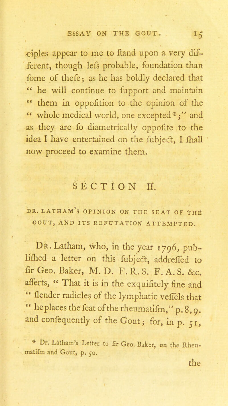 I •ciples appear to me to ftand upon a very dif- ferent, though lefs probable, foundation than fome of thefe; as he has boldly declared that “ he will continue to fupport and maintain “ them in oppofition to the opinion of the “ whole medical world, one excepted*;” and as they are fo diametrically oppofite to the idea I have entertained on the fubjedt, 1 fhall now proceed to examine them. SECTION II. !dr. latham’s opinion on the seat of the GOUT, AND ITS REFUTATION ATTEMPTED. Dr. Latham, who, in the year 1796, pub- lished a letter on this fubjeft, addreffed to fir Geo. Baker, M. D. F. R. S. F. A. S. &c. afferts, “ That it is in the exquifitely fine and “ fender radicles of the lymphatic vefiels that  he places the feat of the rheumatifm,” p.8,9. and confequently of the Gout; for, in p. 51, * Latham s Letter to fir Geo. Baker, on the Rheu- matifm and Gout, p. 50. the