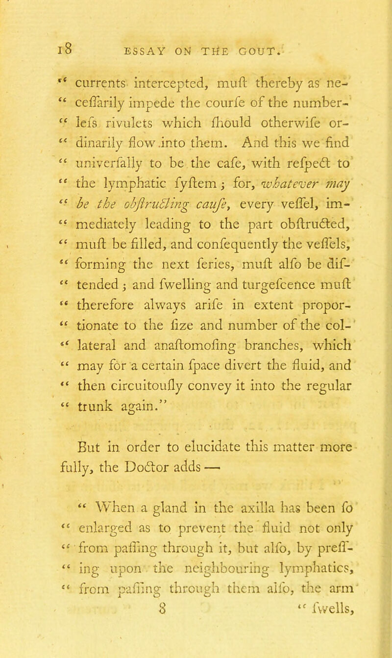 ce currents intercepted, muft thereby as ne- “ ceflarily impede the courfe of the number- £< lefs rivulets which fhould otherwife or- “ dinarily flow .into them. And this we find “ imiverfally to be the cafe, with refpedt to “ the lymphatic fyftem for, whatever may <£ be the objiruhling caufey every veffel, im- “ mediately leading to the part obftrudted, “ muft be filled, and confequently the veffels, “ forming the next feries, muft alfo be dif- “ tended and fwelling and turgefcence muft ** therefore always arife in extent propor- “ tionate to the lize and number of the col- “ lateral and anaftomofing branches, which “ may for a certain fpace divert the fluid, and “ then circuitoufly convey it into the regular “ trunk again.” But in order to elucidate this matter more fully, the Dodtor adds — <£ When a gland in the axilla has been fo <c enlarged as to prevent the fluid not only <£ from palling through it, but alfo, by preff- “ ing upon the neighbouring lymphatics, et from pafiing through them alfo, the arm 8 ‘f l'wells.