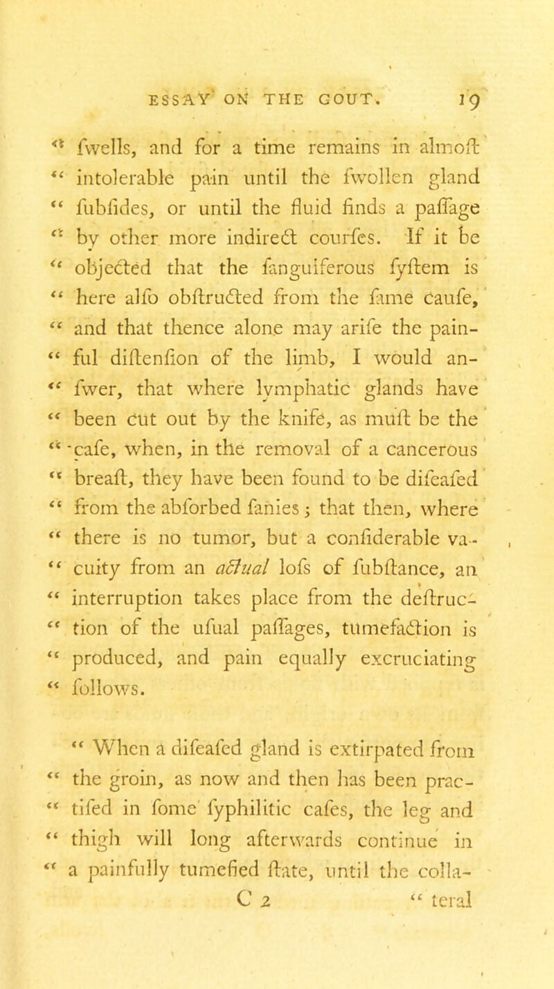 <l fvvells, and for a time remains in almoft *e intolerable pain until the fwollen gland “ fubfides, or until the fluid finds a paflage by other more indirect courfes. If it be <e objected that the fanguiferous fydem is “ here allb obdructed from the fame caufe, “ and that thence alone may arife the pain- “ ful diflenflon of the limb, I would an- fwer, that where lymphatic glands have “ been Cut out by the knife, as muft be the u - cafe, when, in the removal of a cancerous  bread;, they have been found to be difeafed “ from the abforbed fanies 3 that then, where “ there is no tumor, but a considerable va- “ cuity from an affual lofs of fubftance, an “ interruption takes place from the dedruc- “ tion of the ufual palfages, tumefaction is “ produced, and pain equally excruciating “ follows. “ When a difeafed gland is extirpated from “ the groin, as now and then has been prac- “ tiled in fome fyphilitic cafes, the leg and “ thigh will long afterwards continue in  a painfully tumefied date, until the colla- C 2 “ teral