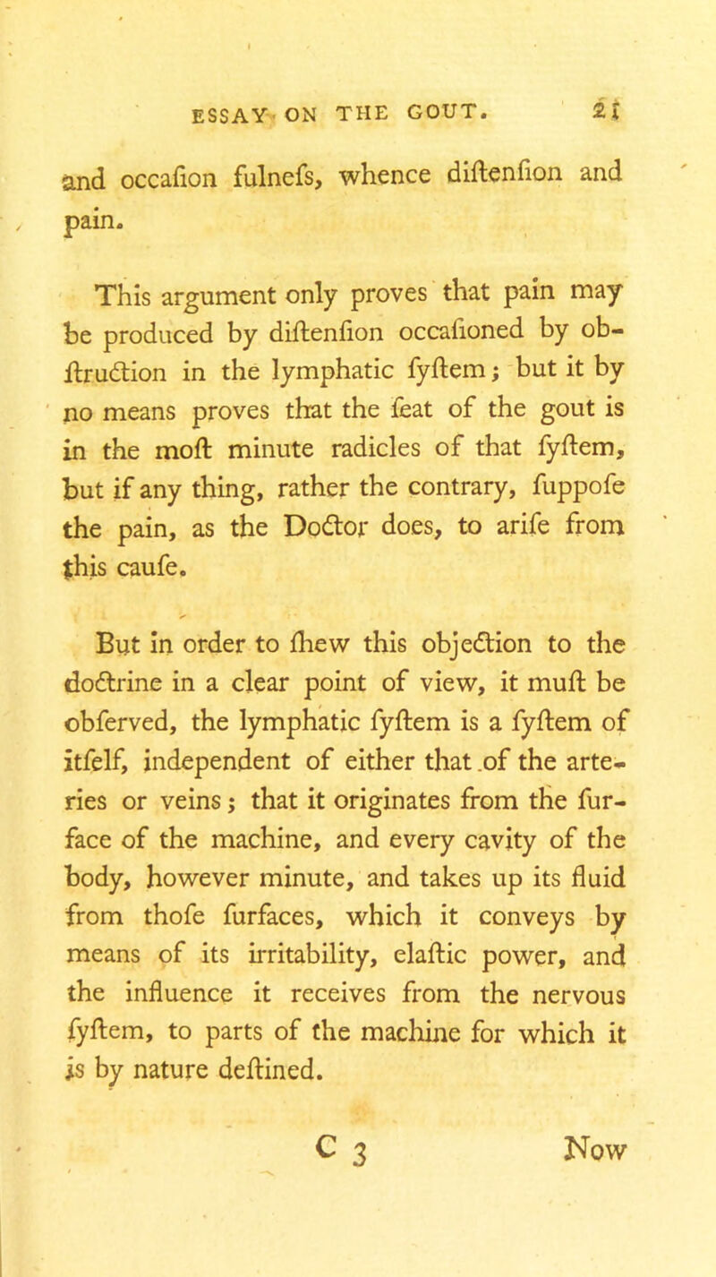 and occaflon fulnefs, whence diftenflon and pain. This argument only proves that pain may be produced by diftenflon occafloned by ob- ftrudtion in the lymphatic fyftem; but it by no means proves that the feat of the gout is in the mod: minute radicles of that fyftem, but if any thing, rather the contrary, fuppofe the pain, as the Dodtor does, to arife from this caufe. But in order to fhew this objection to the dodtrine in a clear point of view, it muft be obferved, the lymphatic fyftem is a fyftem of itfelf, independent of either that .of the arte- ries or veins; that it originates from the fur- face of the machine, and every cavity of the body, however minute, and takes up its fluid from thofe furfaces, which it conveys by means of its irritability, elaftic power, and the influence it receives from the nervous fyftem, to parts of the machine for which it is by nature deftined. c 3 Now