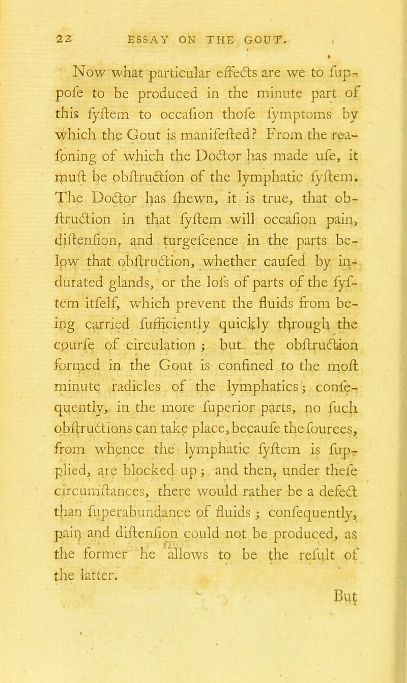 Now what particular effects are we to Tup-, pofe to be produced in the minute part of this fyftem to occafion thofe fymptoms by which the Gout is manifefted? From the rea- fpning of which the Dodtor has made ufe, it muft be obftrudtion of the lymphatic fyftem. The Dodtor has fhewn, it is true, that ob- ftrudtion in that fyftem will occafion pain, diftenfion, and turgefcence in the parts be- Ipw that obftrudtion, whether caufed by in- durated glands, or the lofs of parts of the fyf- tem itfelf, which prevent the fluids from be- ing carried fufliciently quickly thorough the cpurfe of circulation ; but the obftrudtion ' r * - - t' • •  • • 1 formed in the Gout is confined to the moft minute radicles of the lymphatics; confe- quently, in the more fuperior parts, no fuch obfiriidtions pan take place, becaufe thefources, from whence the lymphatic fyftem is fup- plied, at e blocked up; and then, under thele circumstances, there would rather be a defedt t|ian fuperabundance of fluids ; confequently, pain and diftenfion could not be produced, as the former he allows to be the refult of the latter. But