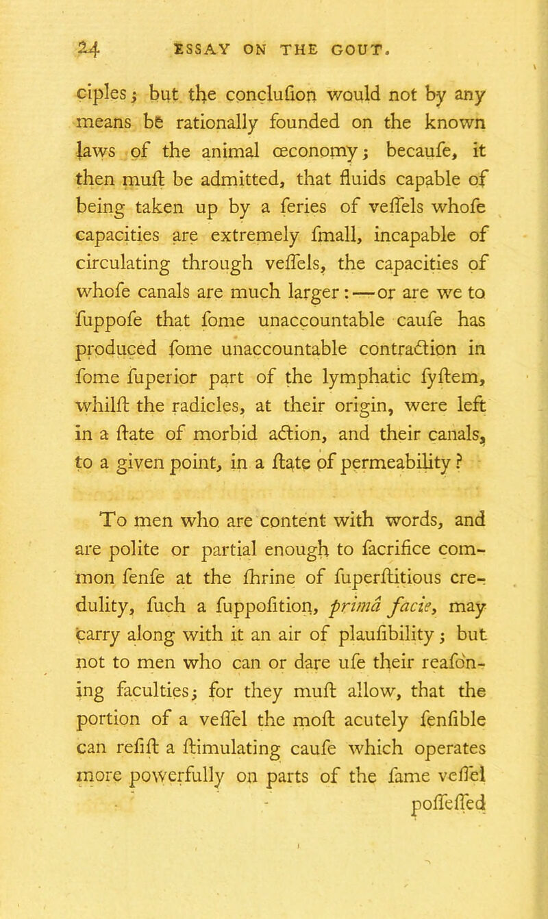 ciples; but the conclufion v/ould not by any means be rationally founded on the known laws of the animal ceconomy; becaufe, it then mulf be admitted, that fluids capable of being taken up by a feries of veffels whofe capacities are extremely fmall, incapable of circulating through veffels, the capacities of whofe canals are much larger:—or are we to fuppofe that fome unaccountable caufe has produced fome unaccountable contra&ion in fome fuperior part of the lymphatic fyflem, whild: the radicles, at their origin, were left in a date of morbid adtion, and their canals, to a given point, in a date pf permeability ? To men who are content with words, and are polite or partial enough to facrifice com- mon fenfe at the fhrine of fuperflitious cre- dulity, fuch a fuppofition, primd facie, may carry along with it an air of plaufibility; but not to men who can or dare ufe their reafon- ing faculties; for they mull allow, that the portion of a veffel the mod; acutely fenfible can refid: a ftimulating caufe which operates more powerfully on parts of the fame vedel poffeffed