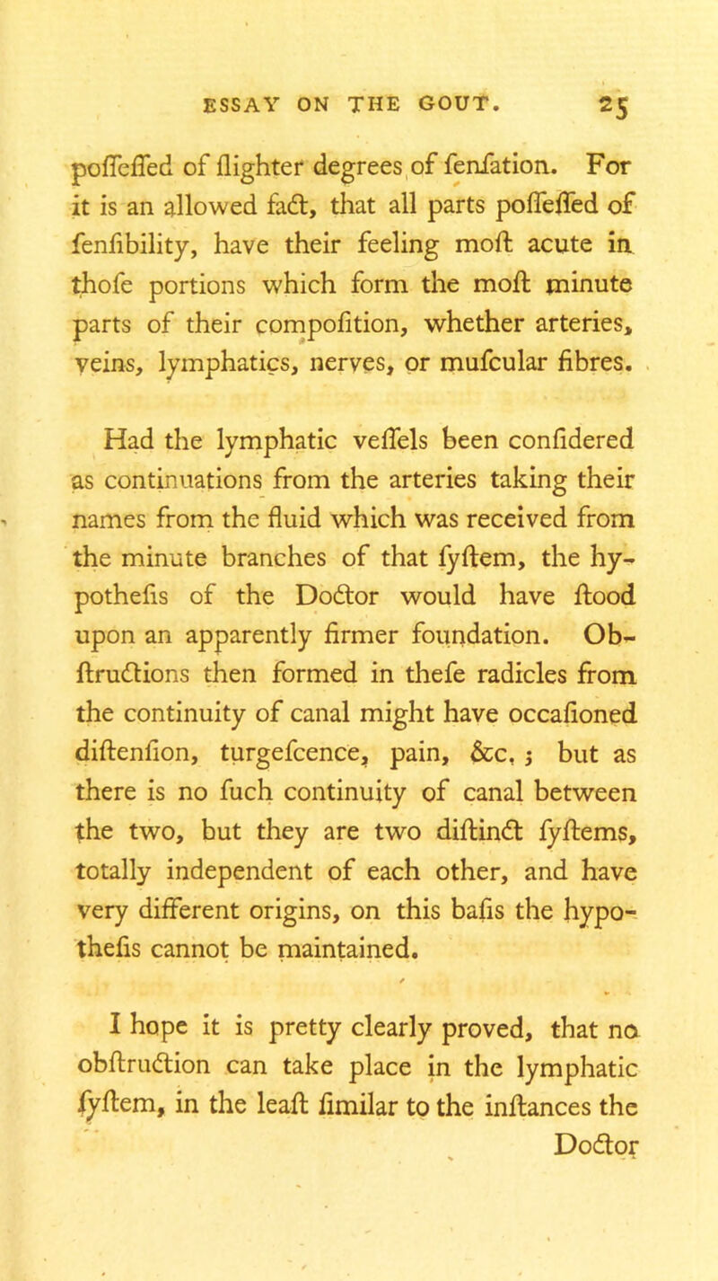 poffeffed of flighter degrees of fenfation. For it is an allowed fad, that all parts poflefled of fenftbility, have their feeling moll acute in. thofe portions which form the moll minute parts of their compofition, whether arteries, veins, lymphatics, nerves, or mufcular fibres. Had the lymphatic veffels been conCdered as continuations from the arteries taking their names from the fluid which was received from the minute branches of that fyftem, the hy- pothecs of the Dodor would have flood upon an apparently firmer foundation. Ob- ftrudions then formed in thefe radicles from the continuity of canal might have occafioned diftenCon, turgefcence, pain, &c, ; but as there is no fuch continuity of canal between the two, but they are two diftind fyftems, totally independent of each other, and have very different origins, on this bafis the hypo- thecs cannot be maintained. / I hope it is pretty clearly proved, that no obftrudion can take place in the lymphatic fyftem, in the leaft ftmilar to the inftances the Dodor